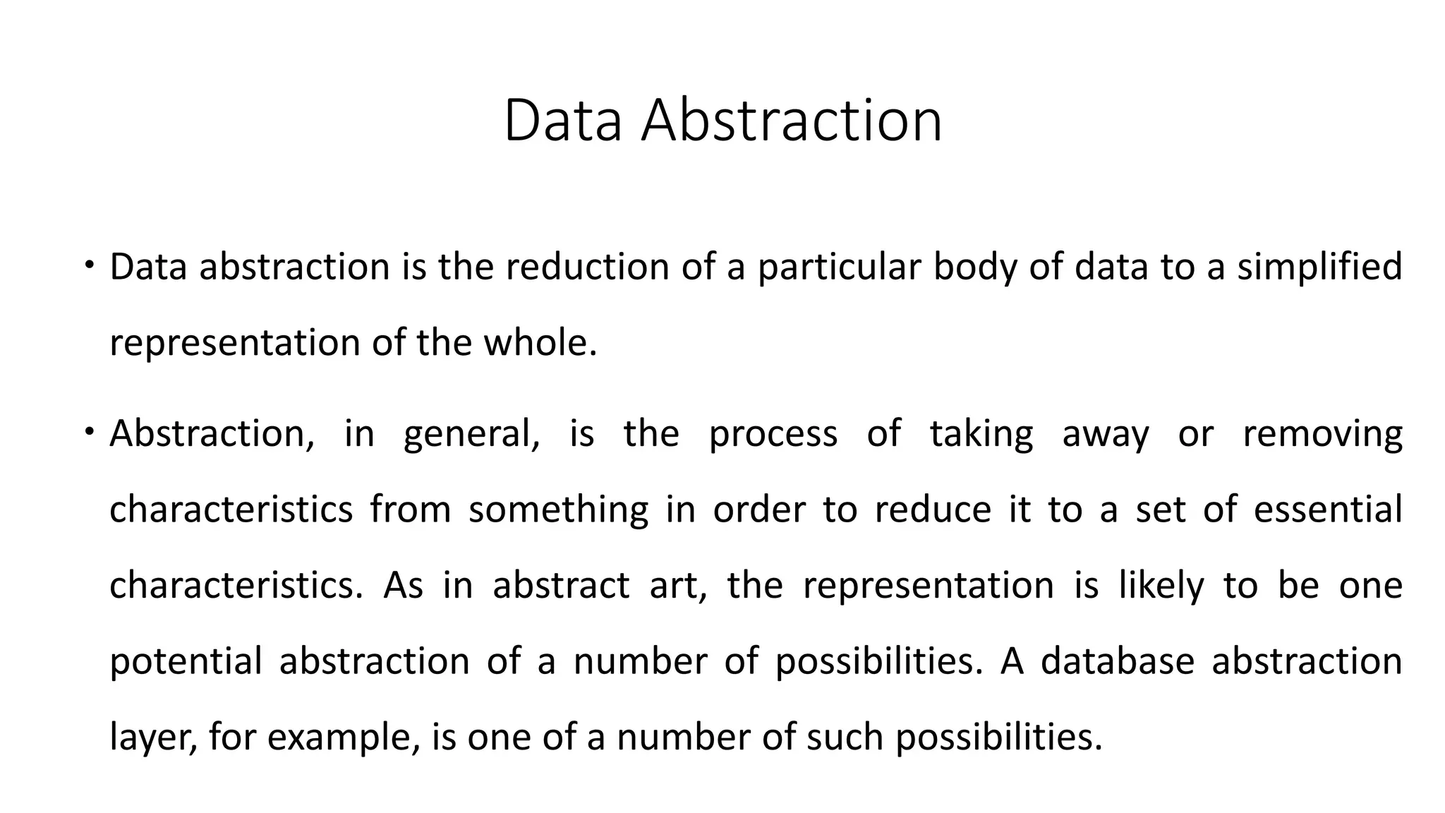 Data Abstraction
 Data abstraction is the reduction of a particular body of data to a simplified
representation of the whole.
 Abstraction, in general, is the process of taking away or removing
characteristics from something in order to reduce it to a set of essential
characteristics. As in abstract art, the representation is likely to be one
potential abstraction of a number of possibilities. A database abstraction
layer, for example, is one of a number of such possibilities.
 