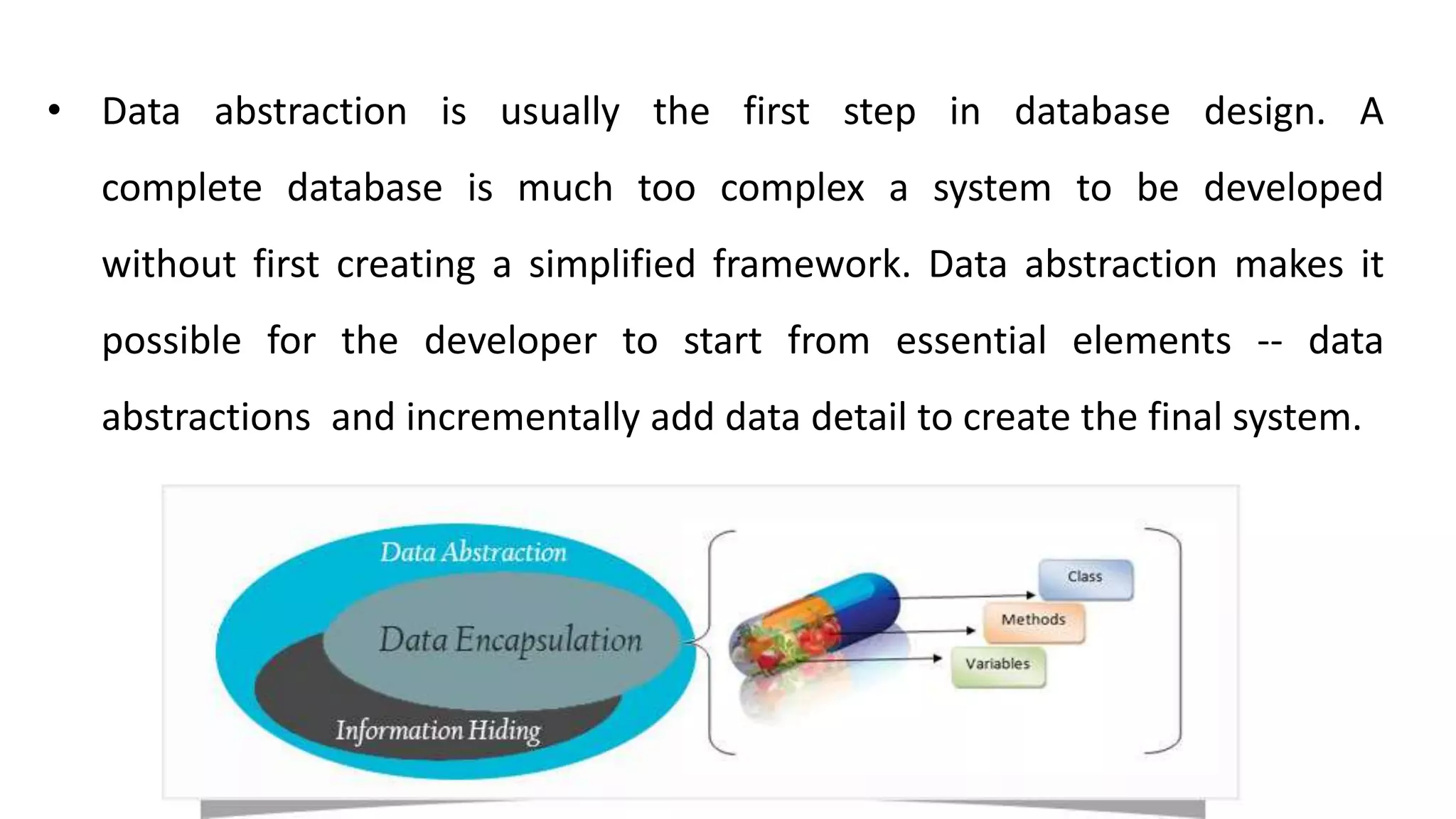 • Data abstraction is usually the first step in database design. A
complete database is much too complex a system to be developed
without first creating a simplified framework. Data abstraction makes it
possible for the developer to start from essential elements -- data
abstractions and incrementally add data detail to create the final system.
 