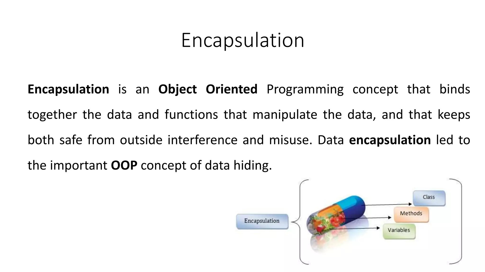 Encapsulation
Encapsulation is an Object Oriented Programming concept that binds
together the data and functions that manipulate the data, and that keeps
both safe from outside interference and misuse. Data encapsulation led to
the important OOP concept of data hiding.
 