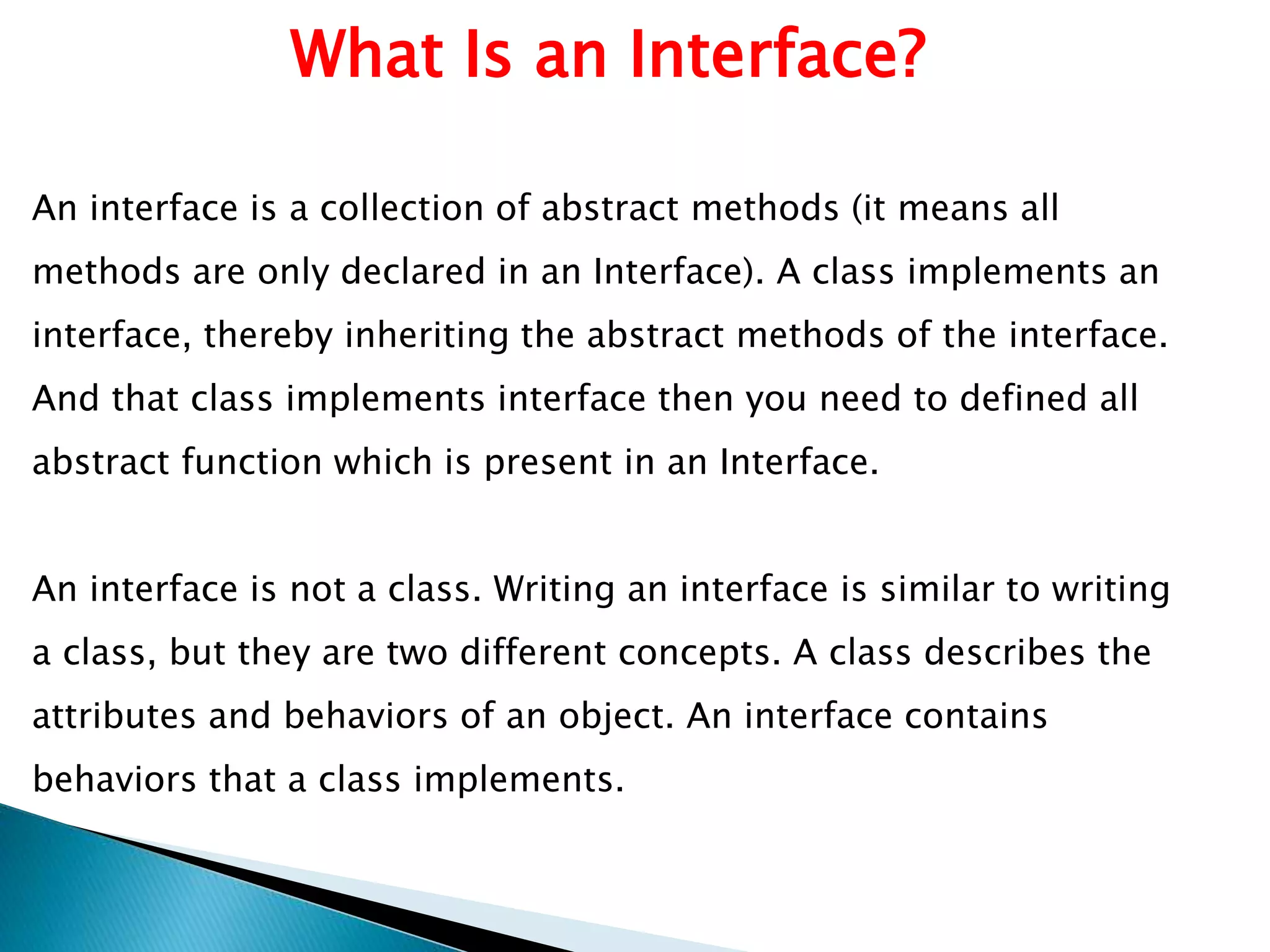 What Is an Interface?
An interface is a collection of abstract methods (it means all
methods are only declared in an Interface). A class implements an
interface, thereby inheriting the abstract methods of the interface.
And that class implements interface then you need to defined all
abstract function which is present in an Interface.
An interface is not a class. Writing an interface is similar to writing
a class, but they are two different concepts. A class describes the
attributes and behaviors of an object. An interface contains
behaviors that a class implements.
 