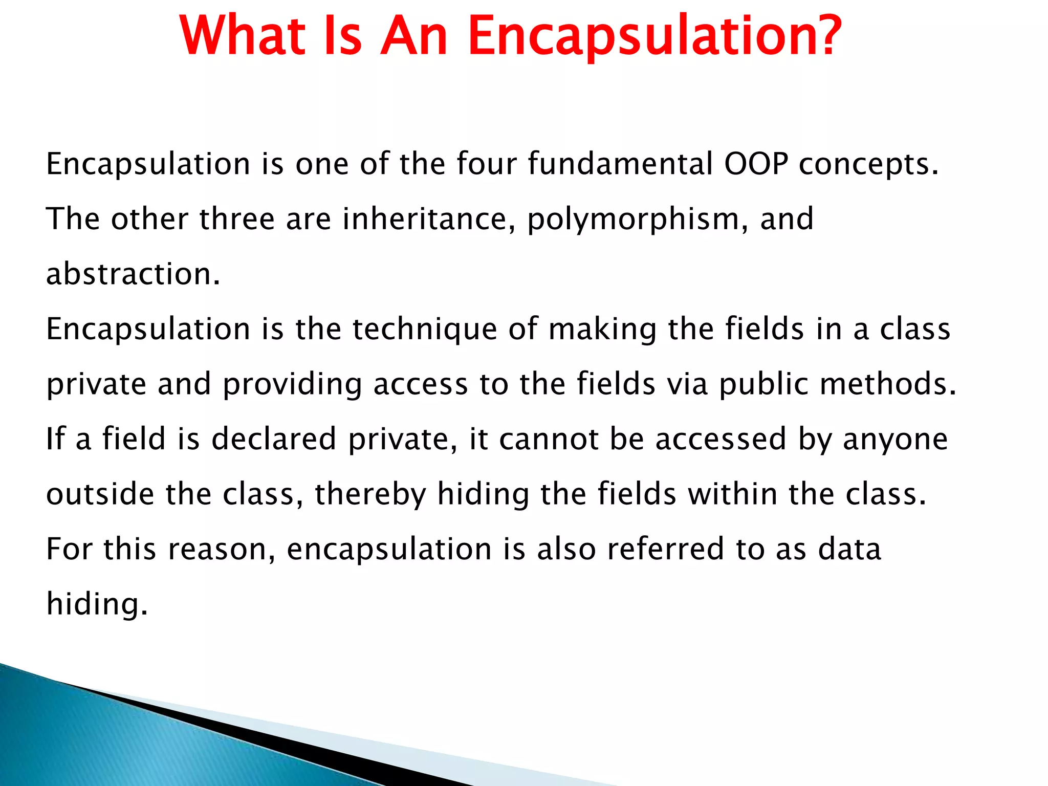 What Is An Encapsulation?
Encapsulation is one of the four fundamental OOP concepts.
The other three are inheritance, polymorphism, and
abstraction.
Encapsulation is the technique of making the fields in a class
private and providing access to the fields via public methods.
If a field is declared private, it cannot be accessed by anyone
outside the class, thereby hiding the fields within the class.
For this reason, encapsulation is also referred to as data
hiding.
 