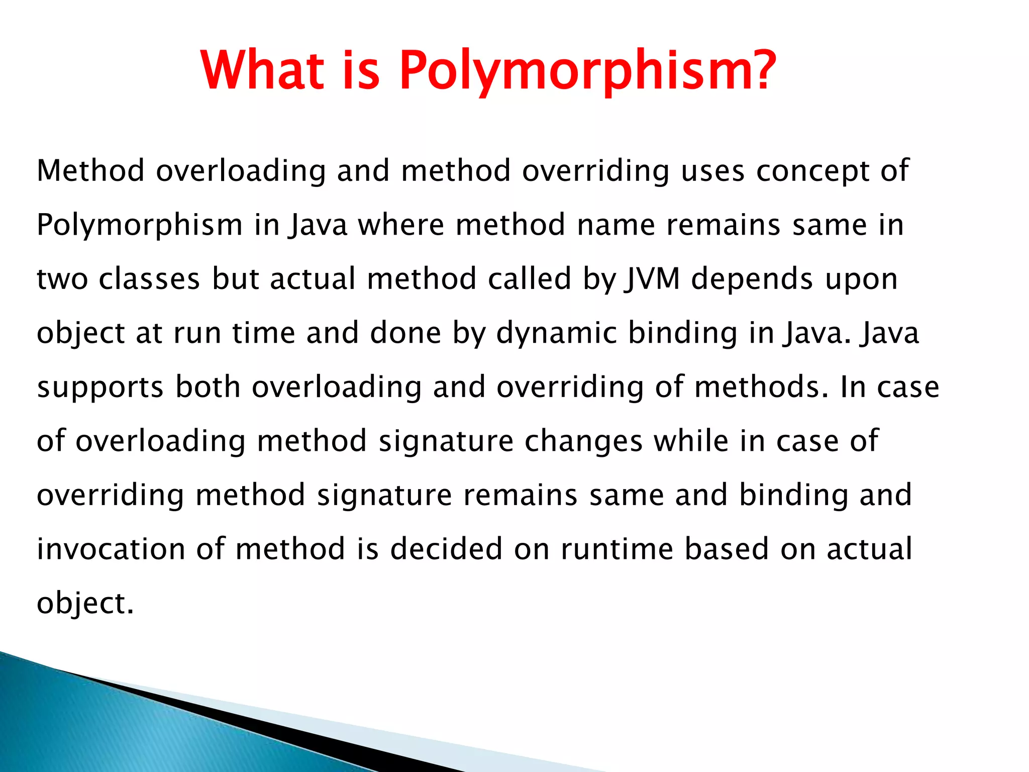 What is Polymorphism?
Method overloading and method overriding uses concept of
Polymorphism in Java where method name remains same in
two classes but actual method called by JVM depends upon
object at run time and done by dynamic binding in Java. Java
supports both overloading and overriding of methods. In case
of overloading method signature changes while in case of
overriding method signature remains same and binding and
invocation of method is decided on runtime based on actual
object.
 
