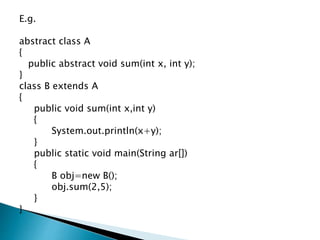 E.g.
abstract class A
{
public abstract void sum(int x, int y);
}
class B extends A
{
public void sum(int x,int y)
{
System.out.println(x+y);
}
public static void main(String ar[])
{
B obj=new B();
obj.sum(2,5);
}
}
 