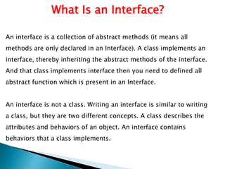 What Is an Interface?
An interface is a collection of abstract methods (it means all
methods are only declared in an Interface). A class implements an
interface, thereby inheriting the abstract methods of the interface.
And that class implements interface then you need to defined all
abstract function which is present in an Interface.
An interface is not a class. Writing an interface is similar to writing
a class, but they are two different concepts. A class describes the
attributes and behaviors of an object. An interface contains
behaviors that a class implements.
 