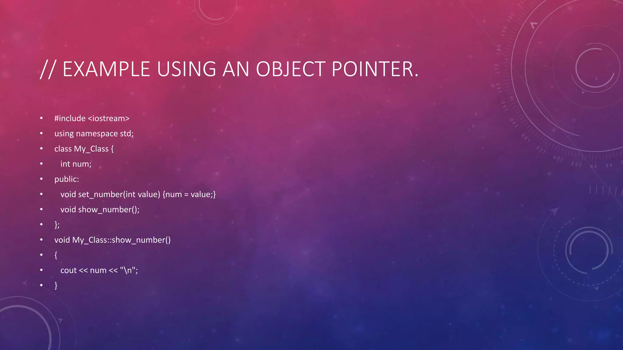 // EXAMPLE USING AN OBJECT POINTER.
• #include <iostream>
• using namespace std;
• class My_Class {
• int num;
• public:
• void set_number(int value) {num = value;}
• void show_number();
• };
• void My_Class::show_number()
• {
• cout << num << "n";
• }
 