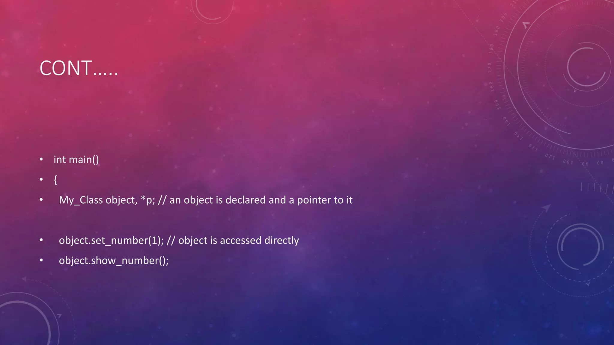 CONT…..
• int main()
• {
• My_Class object, *p; // an object is declared and a pointer to it
• object.set_number(1); // object is accessed directly
• object.show_number();
 