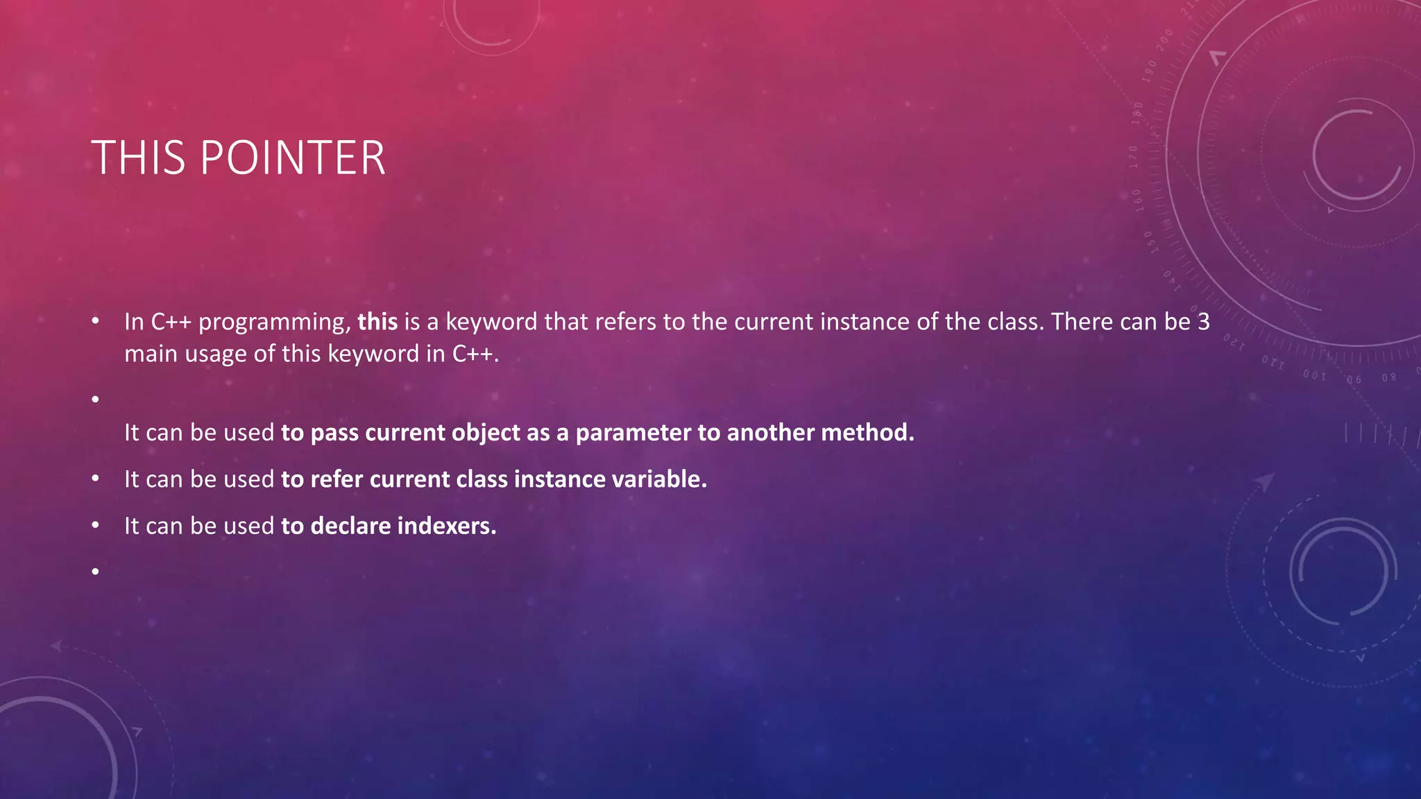 THIS POINTER
• In C++ programming, this is a keyword that refers to the current instance of the class. There can be 3
main usage of this keyword in C++.
•
It can be used to pass current object as a parameter to another method.
• It can be used to refer current class instance variable.
• It can be used to declare indexers.
•
 