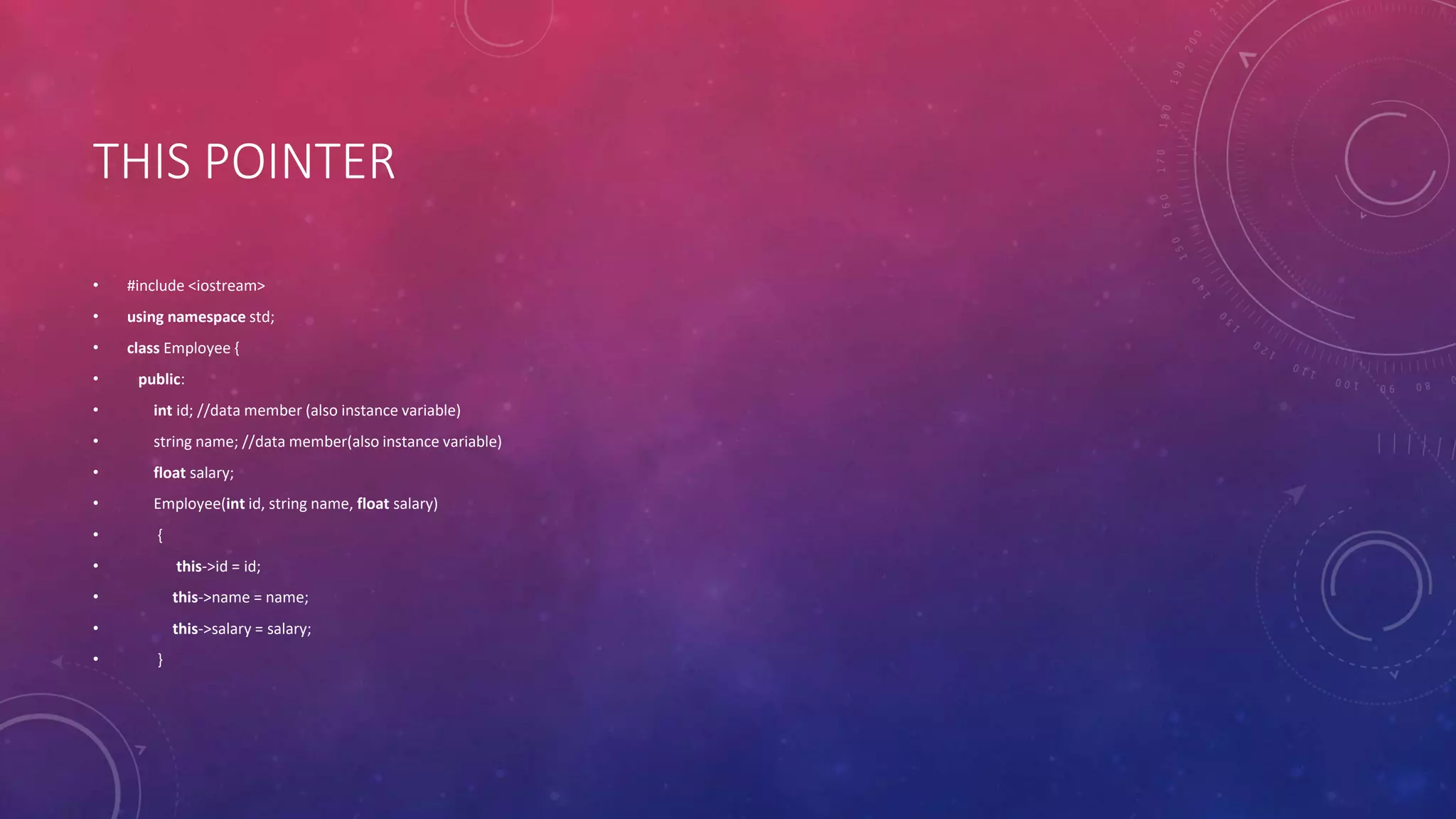 THIS POINTER
• #include <iostream>
• using namespace std;
• class Employee {
• public:
• int id; //data member (also instance variable)
• string name; //data member(also instance variable)
• float salary;
• Employee(int id, string name, float salary)
• {
• this->id = id;
• this->name = name;
• this->salary = salary;
• }
 
