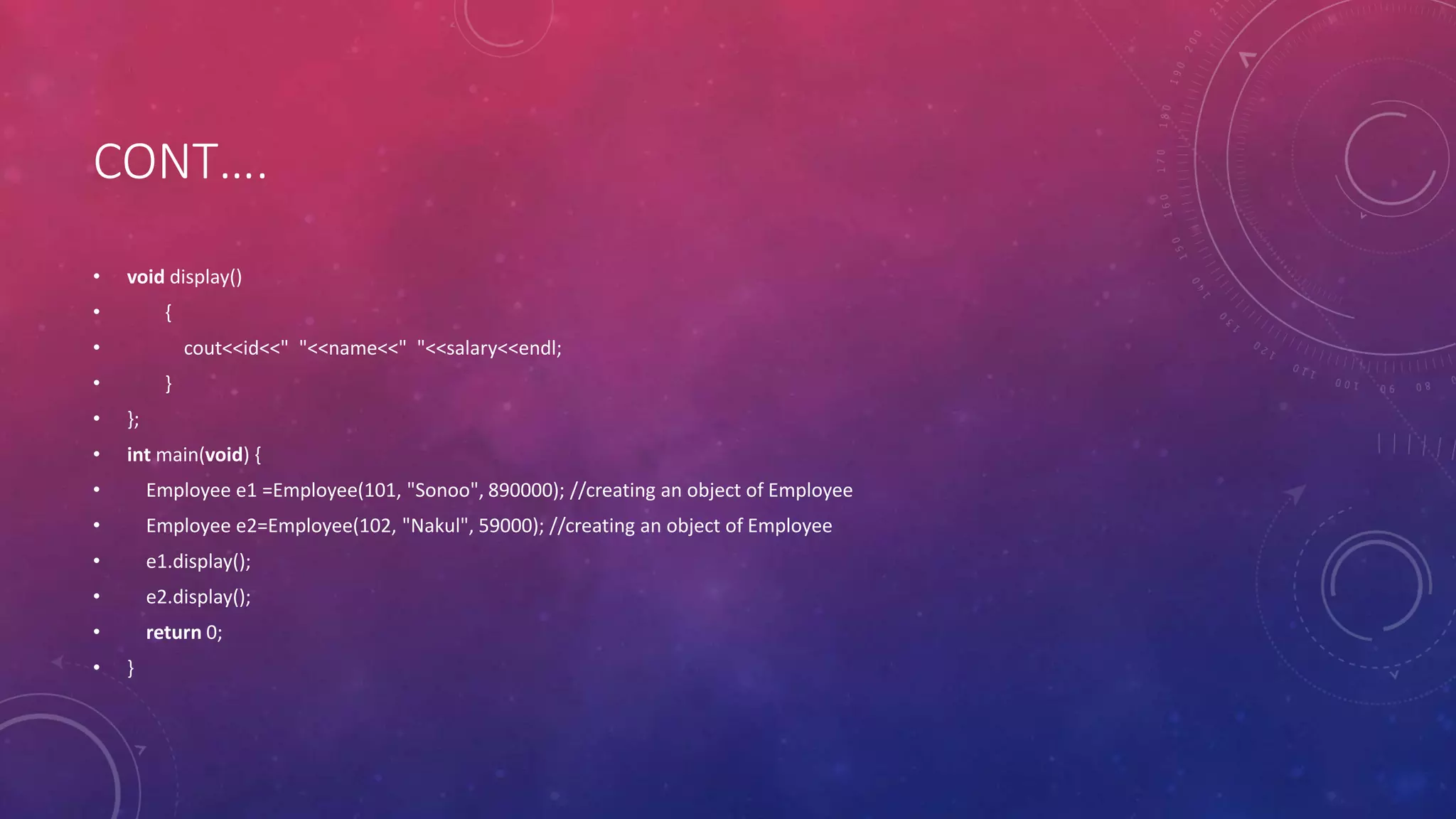 CONT….
• void display()
• {
• cout<<id<<" "<<name<<" "<<salary<<endl;
• }
• };
• int main(void) {
• Employee e1 =Employee(101, "Sonoo", 890000); //creating an object of Employee
• Employee e2=Employee(102, "Nakul", 59000); //creating an object of Employee
• e1.display();
• e2.display();
• return 0;
• }
 