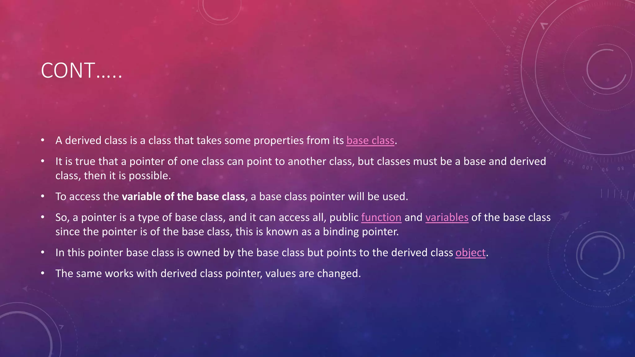 CONT…..
• A derived class is a class that takes some properties from its base class.
• It is true that a pointer of one class can point to another class, but classes must be a base and derived
class, then it is possible.
• To access the variable of the base class, a base class pointer will be used.
• So, a pointer is a type of base class, and it can access all, public function and variables of the base class
since the pointer is of the base class, this is known as a binding pointer.
• In this pointer base class is owned by the base class but points to the derived class object.
• The same works with derived class pointer, values are changed.
 