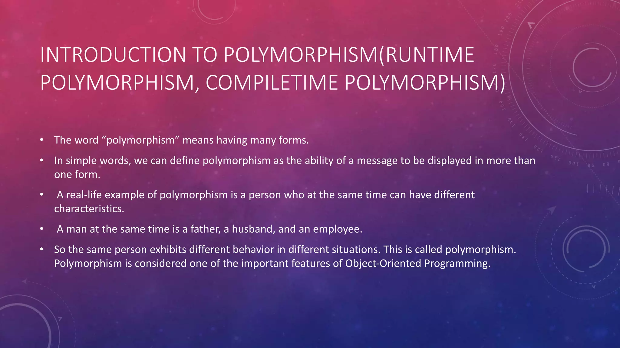 INTRODUCTION TO POLYMORPHISM(RUNTIME
POLYMORPHISM, COMPILETIME POLYMORPHISM)
• The word “polymorphism” means having many forms.
• In simple words, we can define polymorphism as the ability of a message to be displayed in more than
one form.
• A real-life example of polymorphism is a person who at the same time can have different
characteristics.
• A man at the same time is a father, a husband, and an employee.
• So the same person exhibits different behavior in different situations. This is called polymorphism.
Polymorphism is considered one of the important features of Object-Oriented Programming.
 