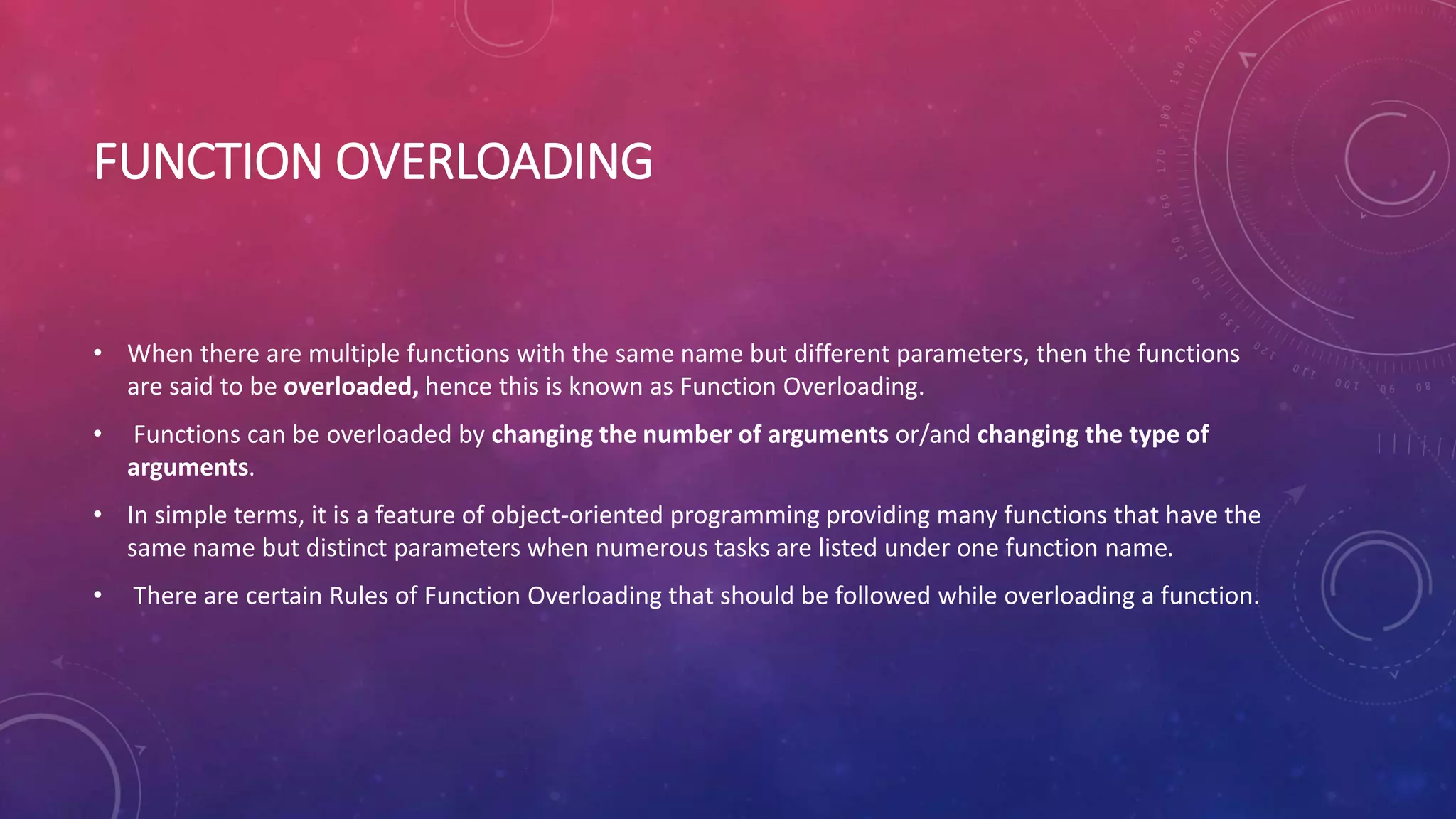 FUNCTION OVERLOADING
• When there are multiple functions with the same name but different parameters, then the functions
are said to be overloaded, hence this is known as Function Overloading.
• Functions can be overloaded by changing the number of arguments or/and changing the type of
arguments.
• In simple terms, it is a feature of object-oriented programming providing many functions that have the
same name but distinct parameters when numerous tasks are listed under one function name.
• There are certain Rules of Function Overloading that should be followed while overloading a function.
 