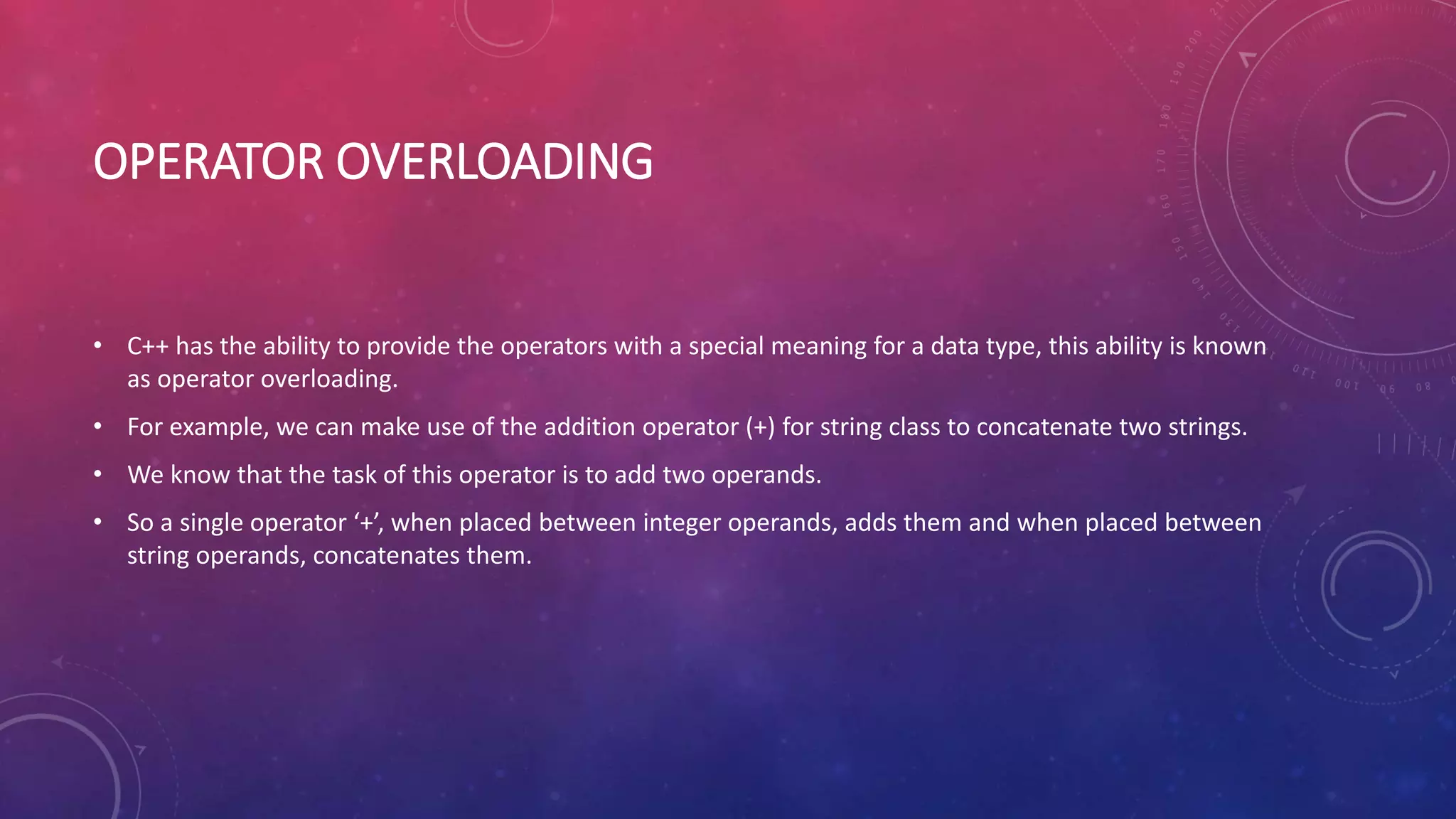 OPERATOR OVERLOADING
• C++ has the ability to provide the operators with a special meaning for a data type, this ability is known
as operator overloading.
• For example, we can make use of the addition operator (+) for string class to concatenate two strings.
• We know that the task of this operator is to add two operands.
• So a single operator ‘+’, when placed between integer operands, adds them and when placed between
string operands, concatenates them.
 