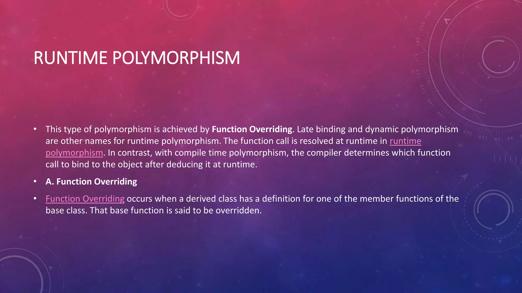 RUNTIME POLYMORPHISM
• This type of polymorphism is achieved by Function Overriding. Late binding and dynamic polymorphism
are other names for runtime polymorphism. The function call is resolved at runtime in runtime
polymorphism. In contrast, with compile time polymorphism, the compiler determines which function
call to bind to the object after deducing it at runtime.
• A. Function Overriding
• Function Overriding occurs when a derived class has a definition for one of the member functions of the
base class. That base function is said to be overridden.
 