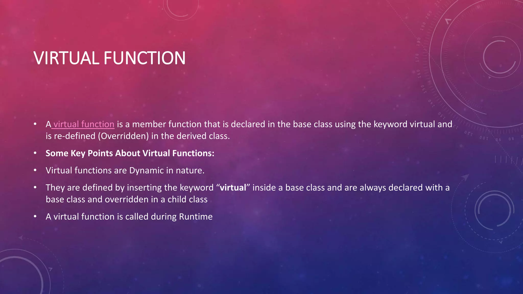 VIRTUAL FUNCTION
• A virtual function is a member function that is declared in the base class using the keyword virtual and
is re-defined (Overridden) in the derived class.
• Some Key Points About Virtual Functions:
• Virtual functions are Dynamic in nature.
• They are defined by inserting the keyword “virtual” inside a base class and are always declared with a
base class and overridden in a child class
• A virtual function is called during Runtime
 