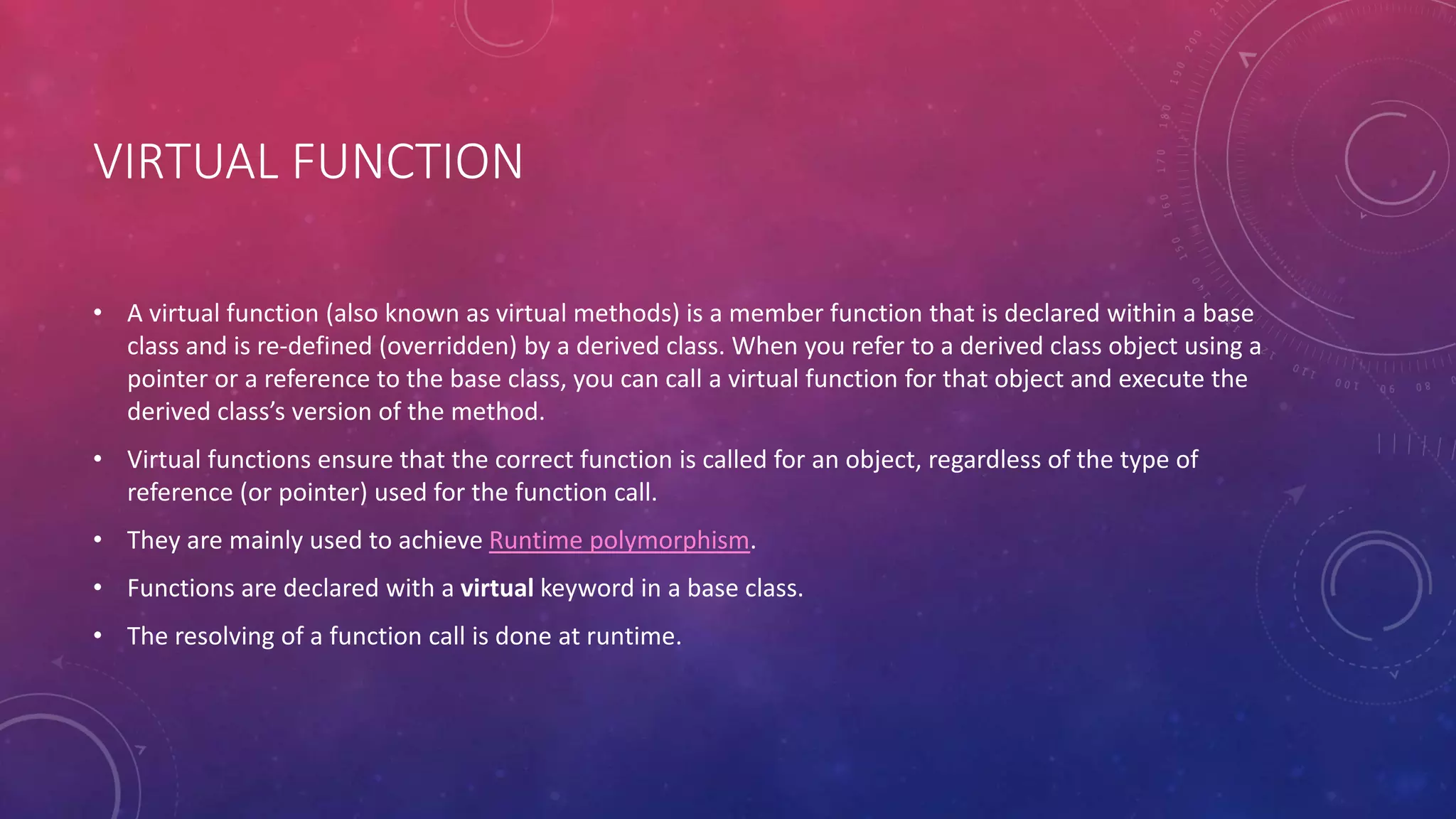 VIRTUAL FUNCTION
• A virtual function (also known as virtual methods) is a member function that is declared within a base
class and is re-defined (overridden) by a derived class. When you refer to a derived class object using a
pointer or a reference to the base class, you can call a virtual function for that object and execute the
derived class’s version of the method.
• Virtual functions ensure that the correct function is called for an object, regardless of the type of
reference (or pointer) used for the function call.
• They are mainly used to achieve Runtime polymorphism.
• Functions are declared with a virtual keyword in a base class.
• The resolving of a function call is done at runtime.
 