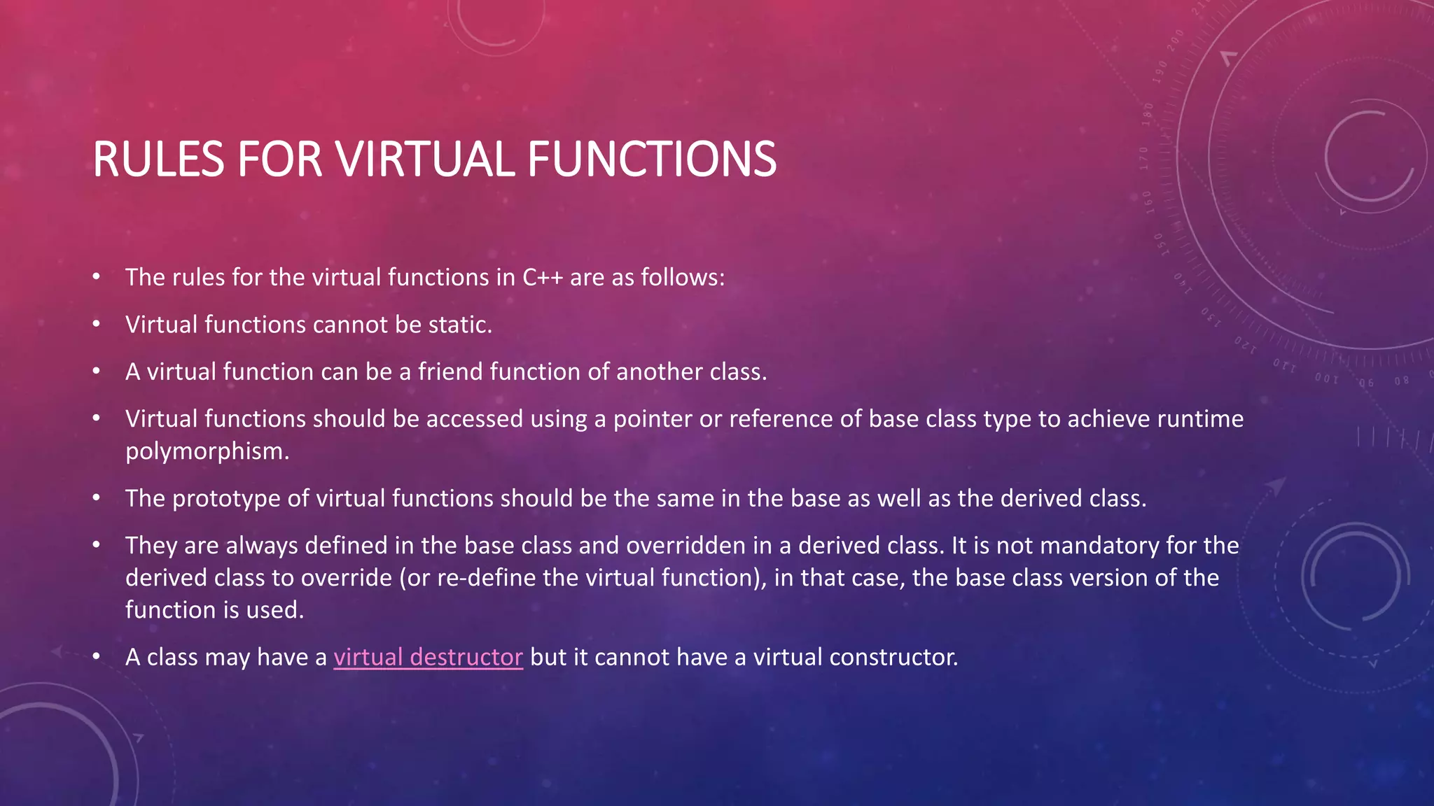 RULES FOR VIRTUAL FUNCTIONS
• The rules for the virtual functions in C++ are as follows:
• Virtual functions cannot be static.
• A virtual function can be a friend function of another class.
• Virtual functions should be accessed using a pointer or reference of base class type to achieve runtime
polymorphism.
• The prototype of virtual functions should be the same in the base as well as the derived class.
• They are always defined in the base class and overridden in a derived class. It is not mandatory for the
derived class to override (or re-define the virtual function), in that case, the base class version of the
function is used.
• A class may have a virtual destructor but it cannot have a virtual constructor.
 