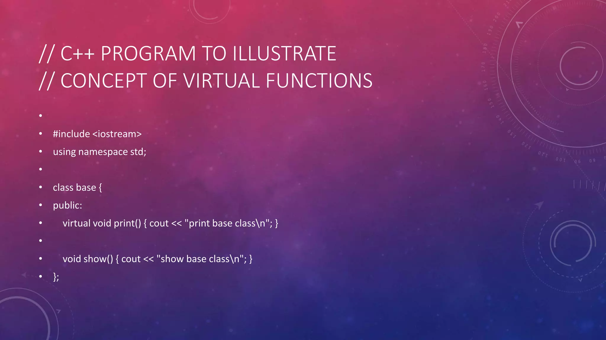 // C++ PROGRAM TO ILLUSTRATE
// CONCEPT OF VIRTUAL FUNCTIONS
•
• #include <iostream>
• using namespace std;
•
• class base {
• public:
• virtual void print() { cout << "print base classn"; }
•
• void show() { cout << "show base classn"; }
• };
 