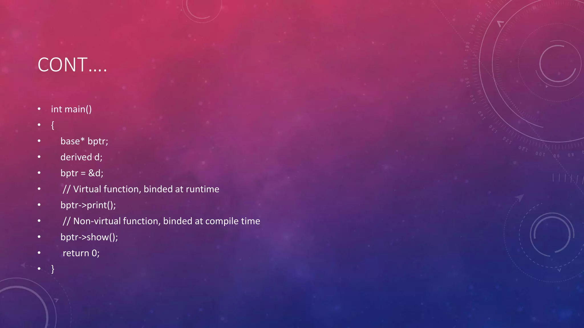 CONT….
• int main()
• {
• base* bptr;
• derived d;
• bptr = &d;
• // Virtual function, binded at runtime
• bptr->print();
• // Non-virtual function, binded at compile time
• bptr->show();
• return 0;
• }
 