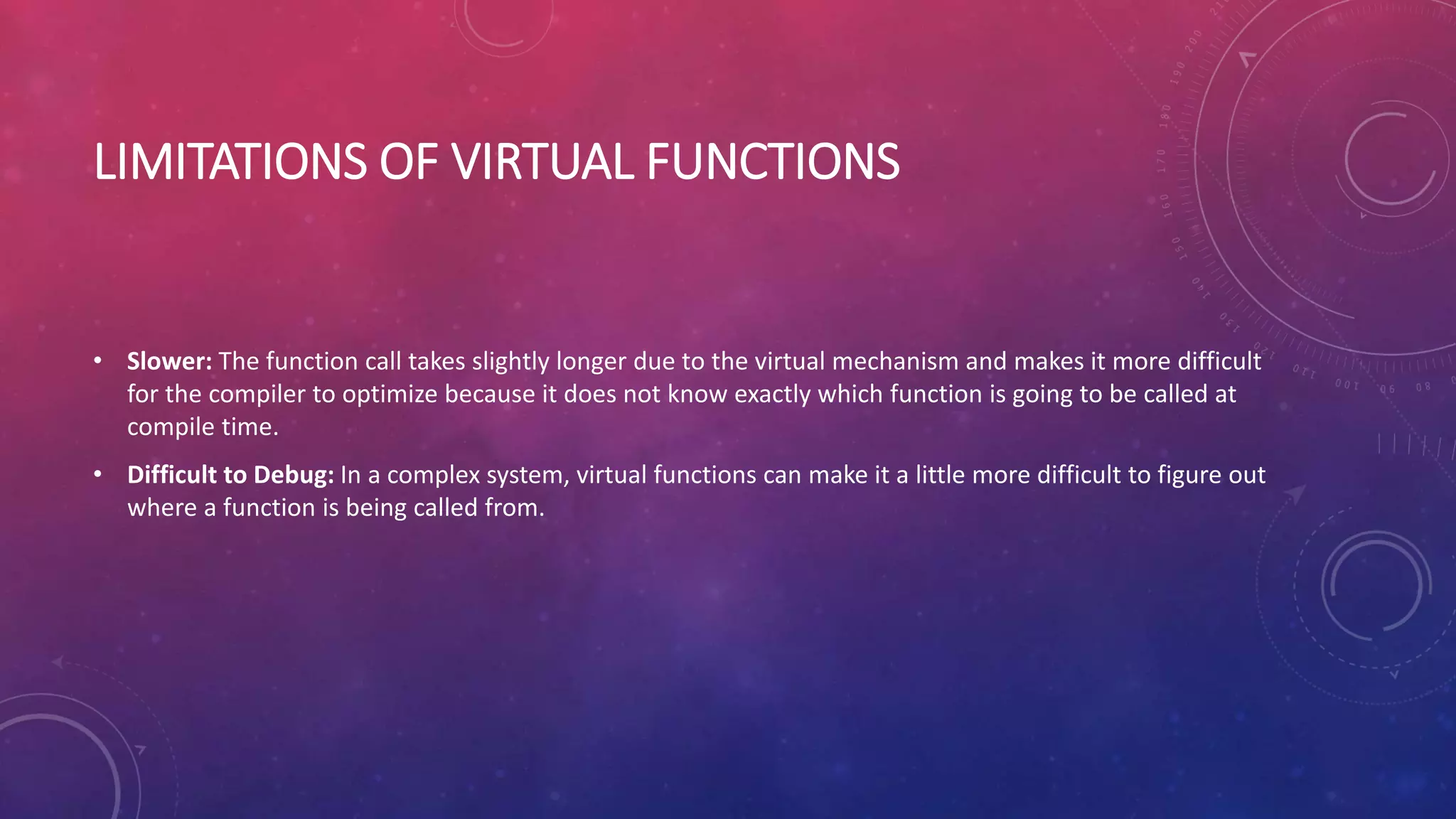 LIMITATIONS OF VIRTUAL FUNCTIONS
• Slower: The function call takes slightly longer due to the virtual mechanism and makes it more difficult
for the compiler to optimize because it does not know exactly which function is going to be called at
compile time.
• Difficult to Debug: In a complex system, virtual functions can make it a little more difficult to figure out
where a function is being called from.
 