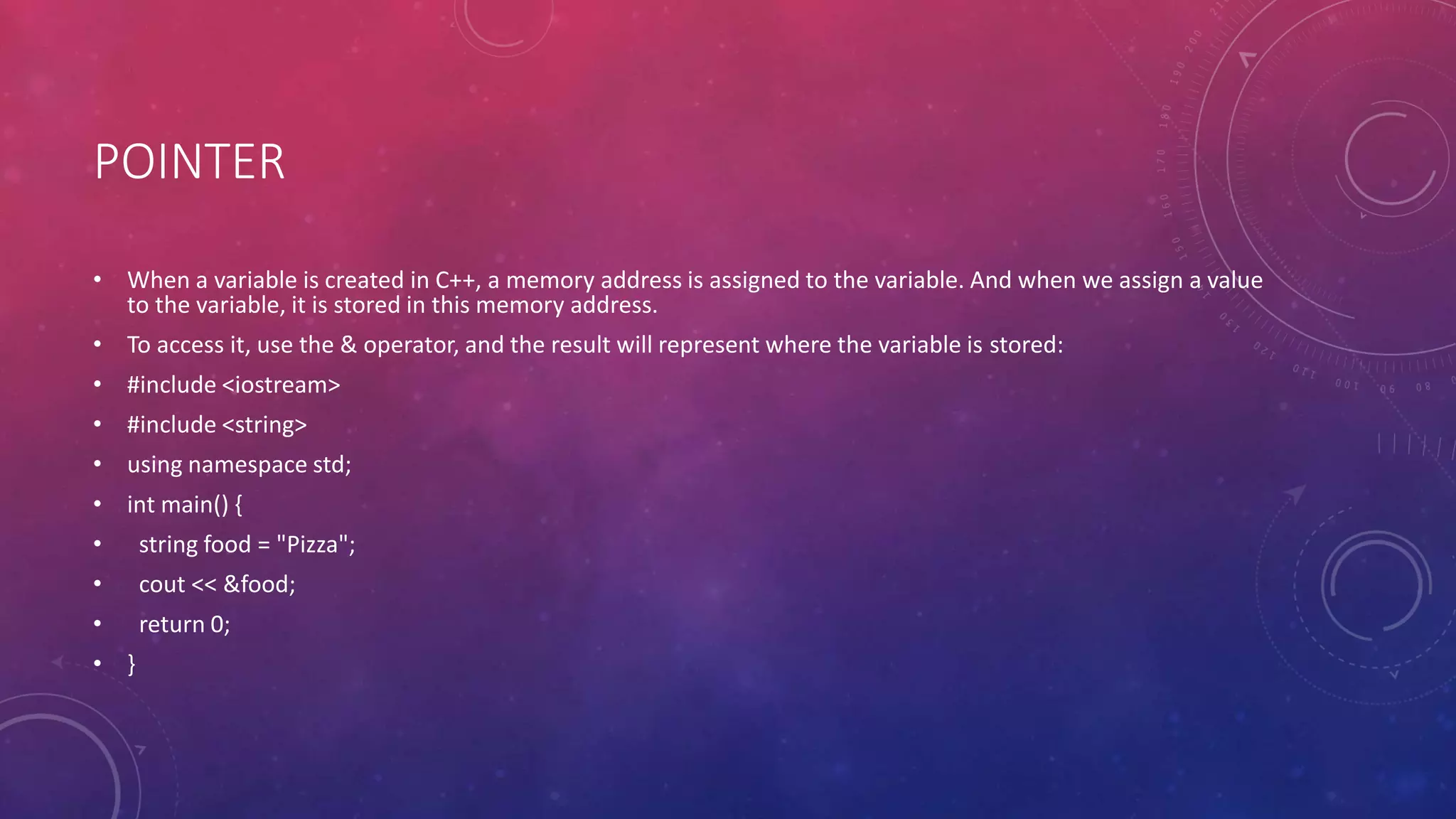 POINTER
• When a variable is created in C++, a memory address is assigned to the variable. And when we assign a value
to the variable, it is stored in this memory address.
• To access it, use the & operator, and the result will represent where the variable is stored:
• #include <iostream>
• #include <string>
• using namespace std;
• int main() {
• string food = "Pizza";
• cout << &food;
• return 0;
• }
 