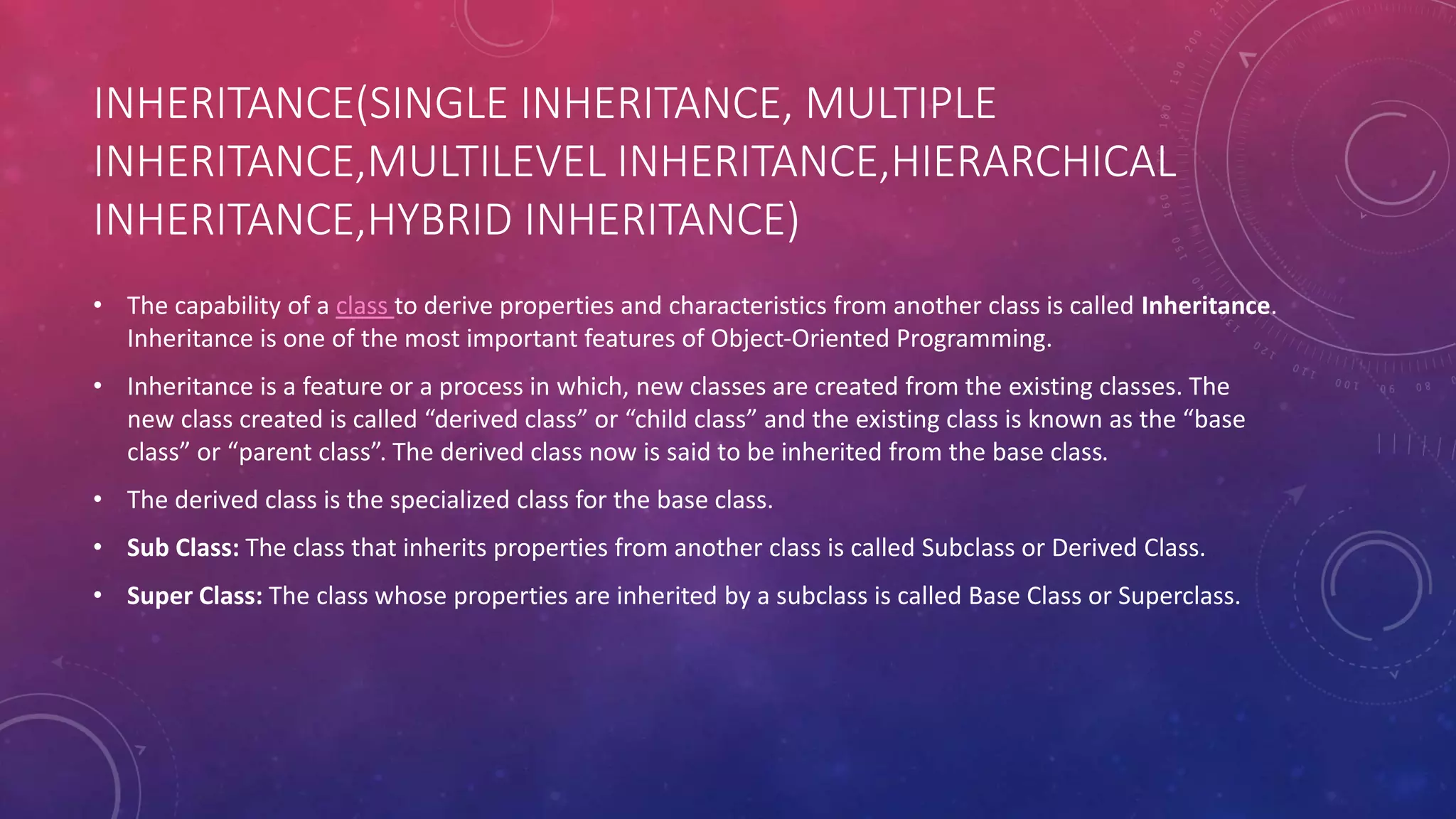 INHERITANCE(SINGLE INHERITANCE, MULTIPLE
INHERITANCE,MULTILEVEL INHERITANCE,HIERARCHICAL
INHERITANCE,HYBRID INHERITANCE)
• The capability of a class to derive properties and characteristics from another class is called Inheritance.
Inheritance is one of the most important features of Object-Oriented Programming.
• Inheritance is a feature or a process in which, new classes are created from the existing classes. The
new class created is called “derived class” or “child class” and the existing class is known as the “base
class” or “parent class”. The derived class now is said to be inherited from the base class.
• The derived class is the specialized class for the base class.
• Sub Class: The class that inherits properties from another class is called Subclass or Derived Class.
• Super Class: The class whose properties are inherited by a subclass is called Base Class or Superclass.
 