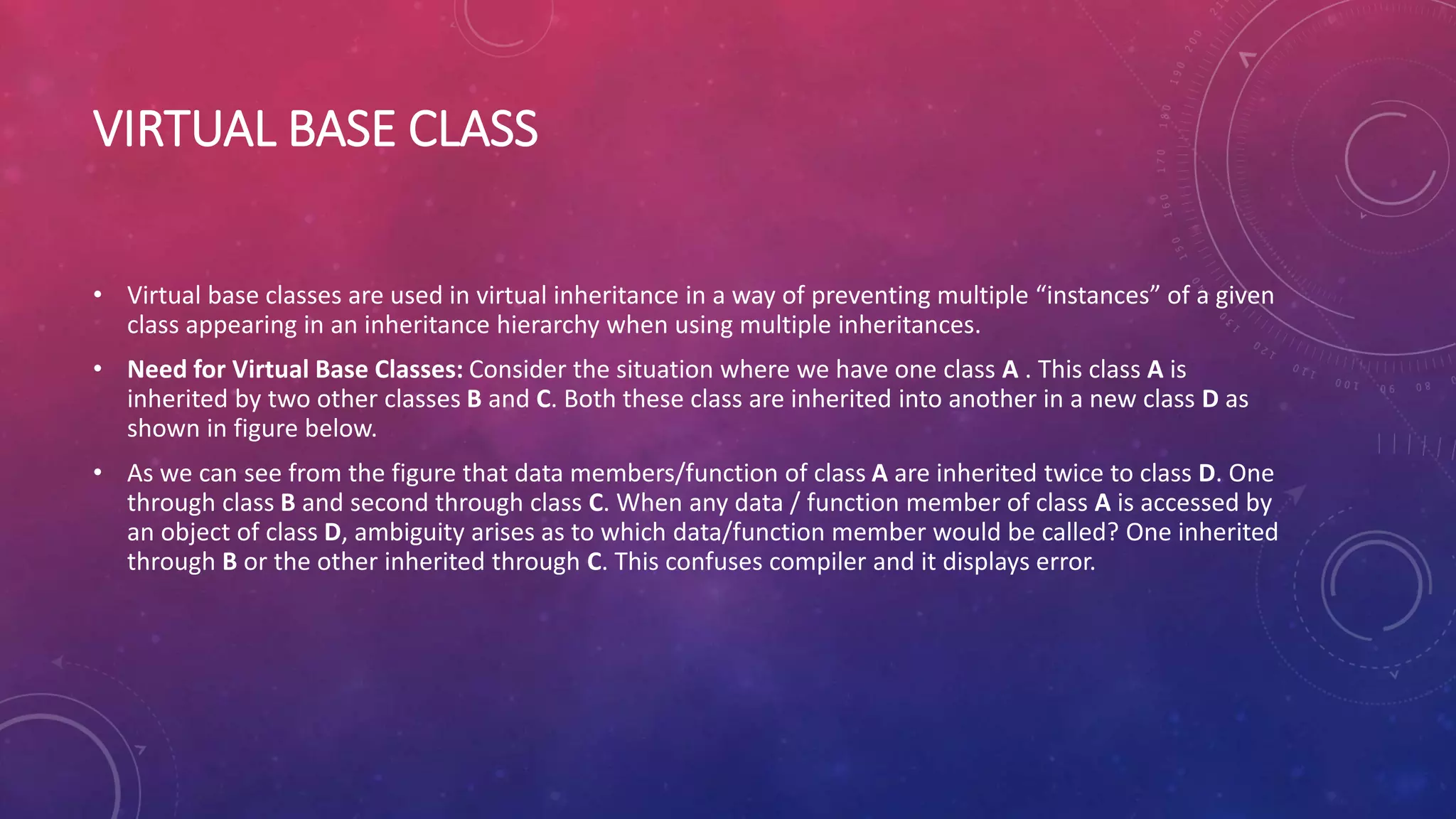 VIRTUAL BASE CLASS
• Virtual base classes are used in virtual inheritance in a way of preventing multiple “instances” of a given
class appearing in an inheritance hierarchy when using multiple inheritances.
• Need for Virtual Base Classes: Consider the situation where we have one class A . This class A is
inherited by two other classes B and C. Both these class are inherited into another in a new class D as
shown in figure below.
• As we can see from the figure that data members/function of class A are inherited twice to class D. One
through class B and second through class C. When any data / function member of class A is accessed by
an object of class D, ambiguity arises as to which data/function member would be called? One inherited
through B or the other inherited through C. This confuses compiler and it displays error.
 