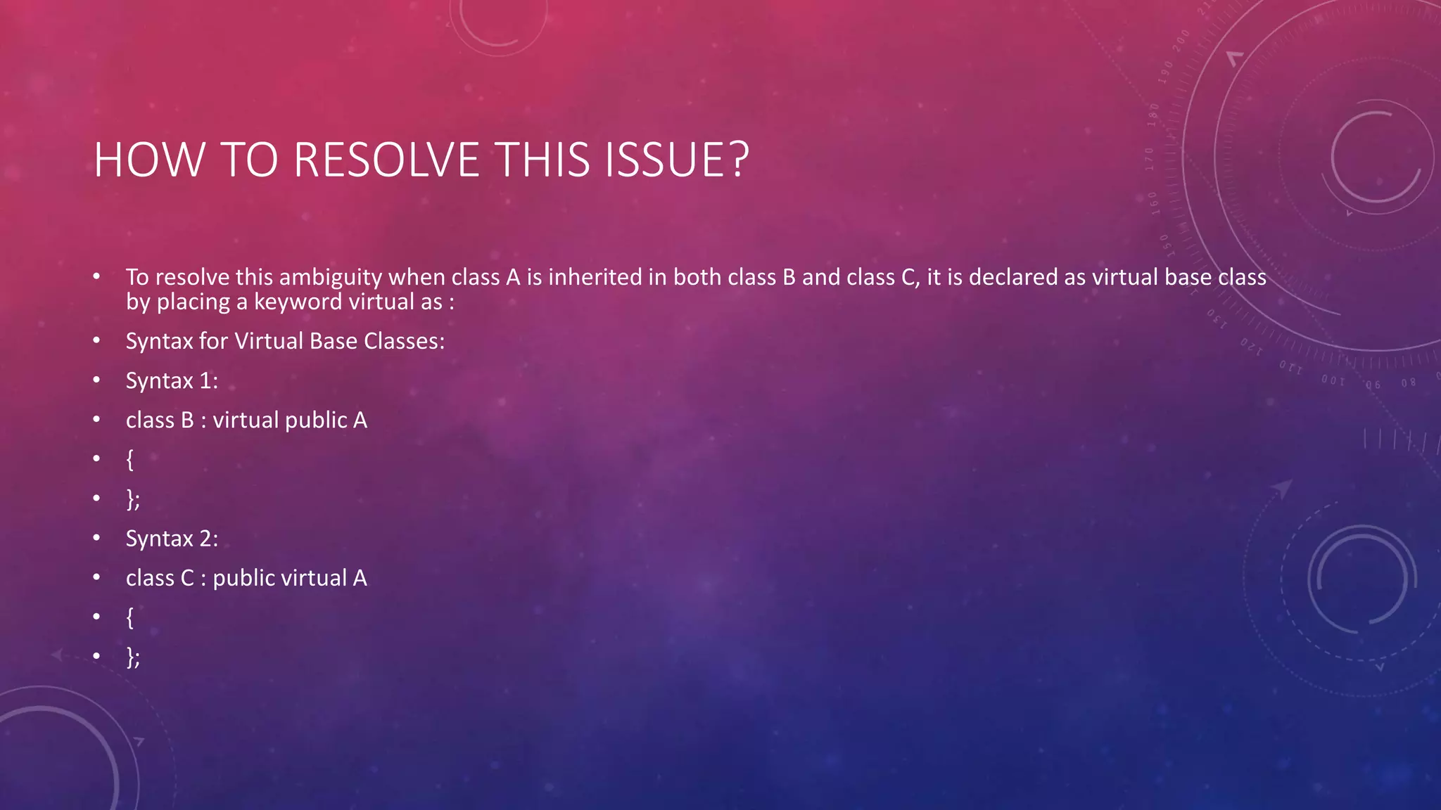 HOW TO RESOLVE THIS ISSUE?
• To resolve this ambiguity when class A is inherited in both class B and class C, it is declared as virtual base class
by placing a keyword virtual as :
• Syntax for Virtual Base Classes:
• Syntax 1:
• class B : virtual public A
• {
• };
• Syntax 2:
• class C : public virtual A
• {
• };
 