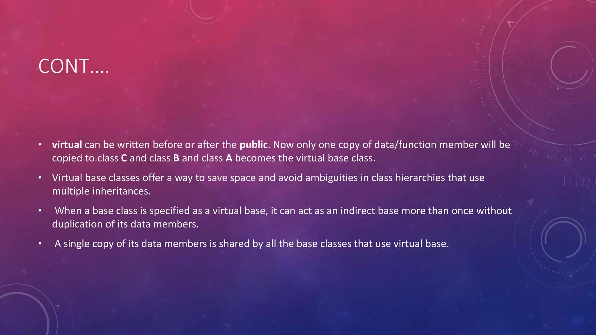 CONT….
• virtual can be written before or after the public. Now only one copy of data/function member will be
copied to class C and class B and class A becomes the virtual base class.
• Virtual base classes offer a way to save space and avoid ambiguities in class hierarchies that use
multiple inheritances.
• When a base class is specified as a virtual base, it can act as an indirect base more than once without
duplication of its data members.
• A single copy of its data members is shared by all the base classes that use virtual base.
 