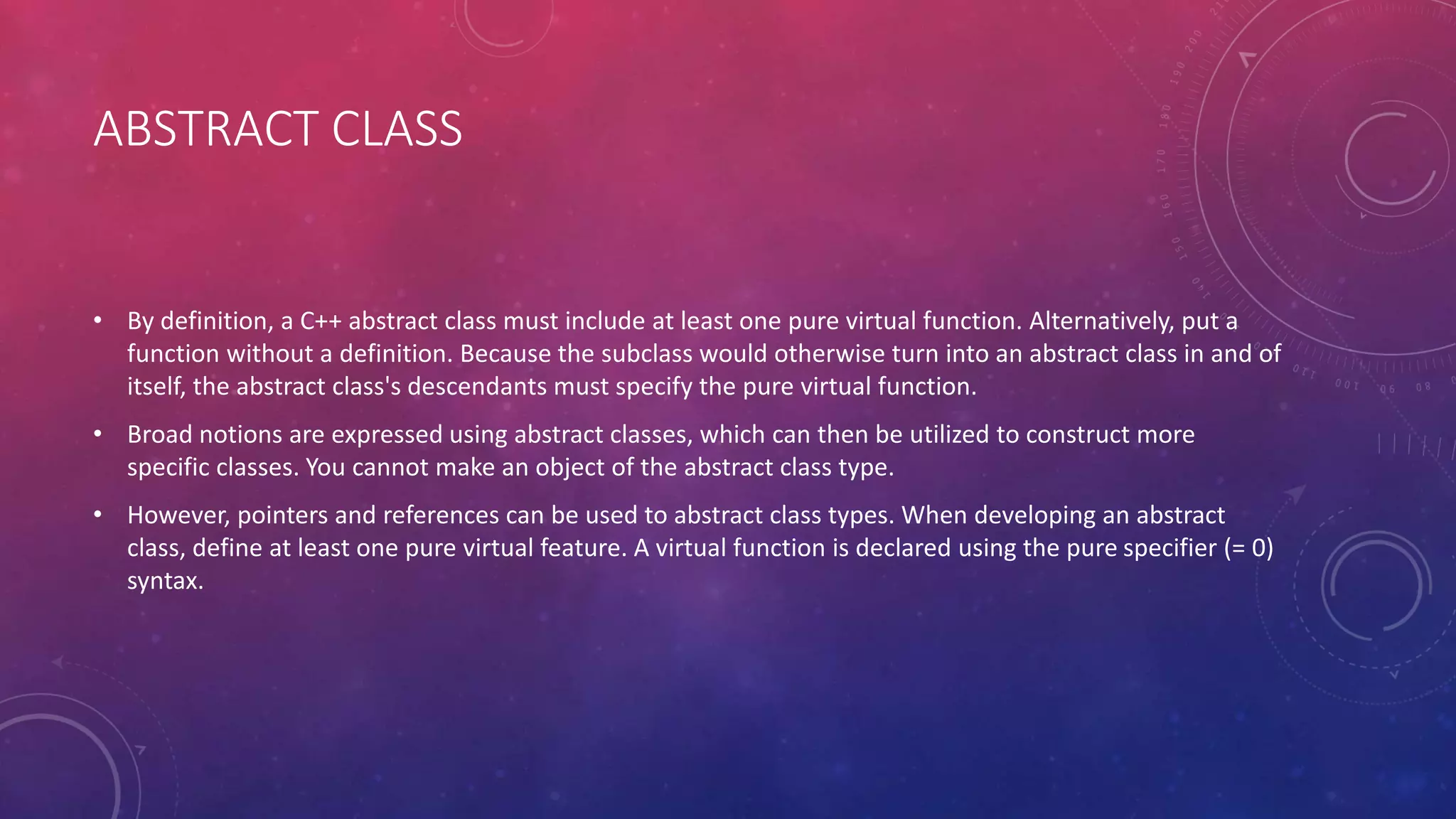 ABSTRACT CLASS
• By definition, a C++ abstract class must include at least one pure virtual function. Alternatively, put a
function without a definition. Because the subclass would otherwise turn into an abstract class in and of
itself, the abstract class's descendants must specify the pure virtual function.
• Broad notions are expressed using abstract classes, which can then be utilized to construct more
specific classes. You cannot make an object of the abstract class type.
• However, pointers and references can be used to abstract class types. When developing an abstract
class, define at least one pure virtual feature. A virtual function is declared using the pure specifier (= 0)
syntax.
 