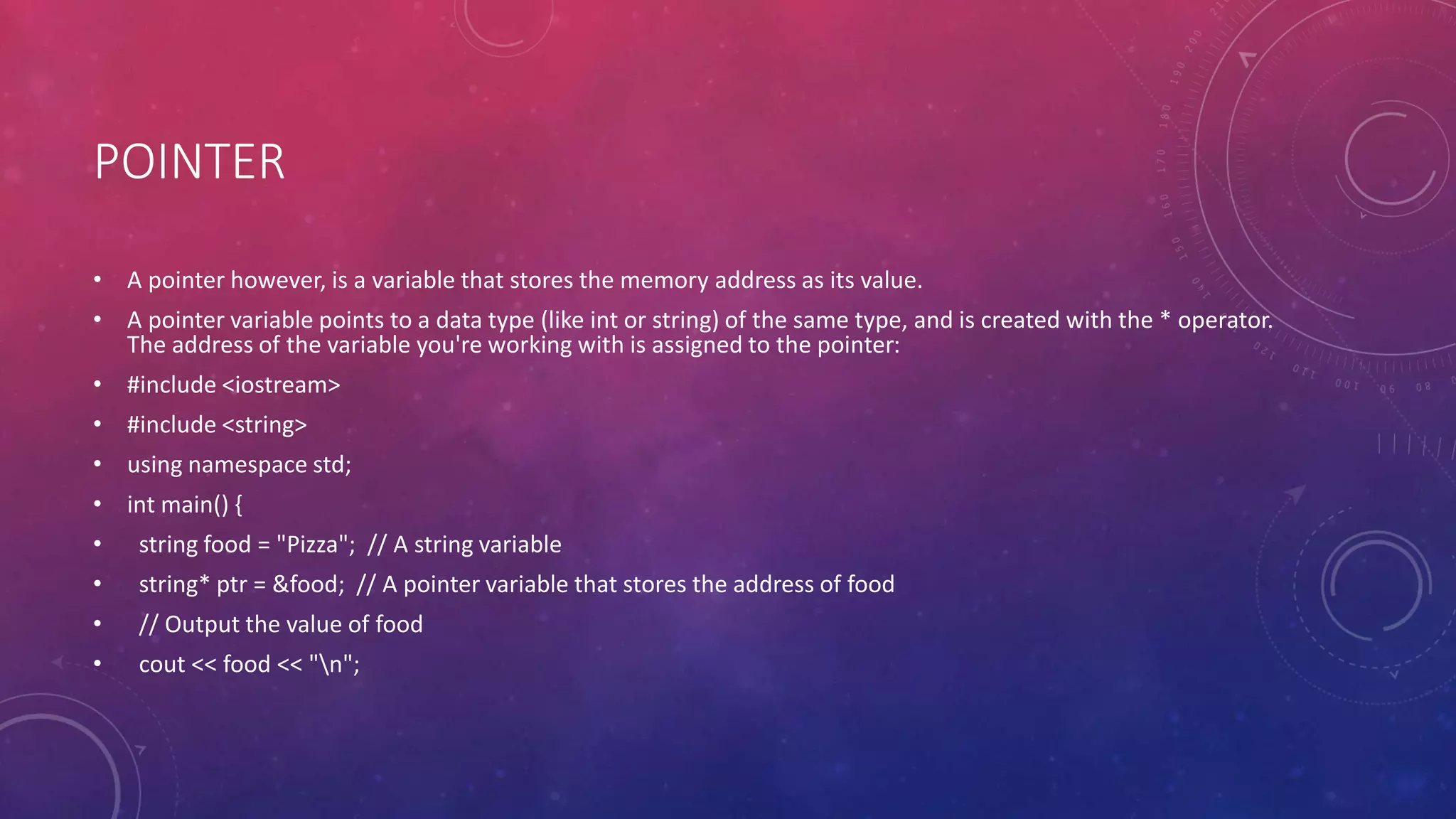 POINTER
• A pointer however, is a variable that stores the memory address as its value.
• A pointer variable points to a data type (like int or string) of the same type, and is created with the * operator.
The address of the variable you're working with is assigned to the pointer:
• #include <iostream>
• #include <string>
• using namespace std;
• int main() {
• string food = "Pizza"; // A string variable
• string* ptr = &food; // A pointer variable that stores the address of food
• // Output the value of food
• cout << food << "n";
 