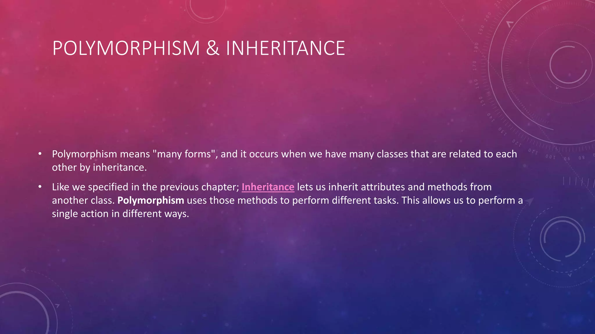 POLYMORPHISM & INHERITANCE
• Polymorphism means "many forms", and it occurs when we have many classes that are related to each
other by inheritance.
• Like we specified in the previous chapter; Inheritance lets us inherit attributes and methods from
another class. Polymorphism uses those methods to perform different tasks. This allows us to perform a
single action in different ways.
 