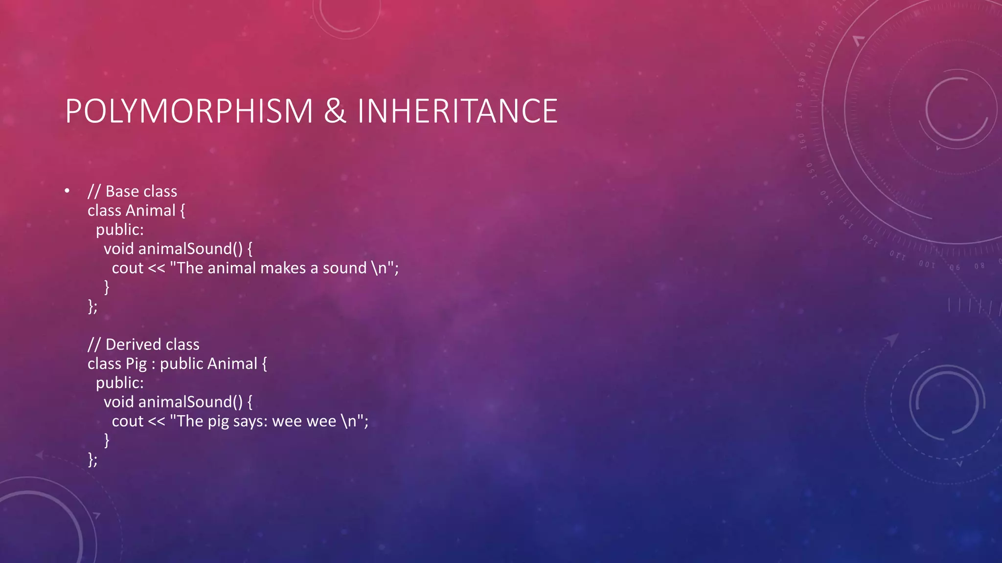 POLYMORPHISM & INHERITANCE
• // Base class
class Animal {
public:
void animalSound() {
cout << "The animal makes a sound n";
}
};
// Derived class
class Pig : public Animal {
public:
void animalSound() {
cout << "The pig says: wee wee n";
}
};
 