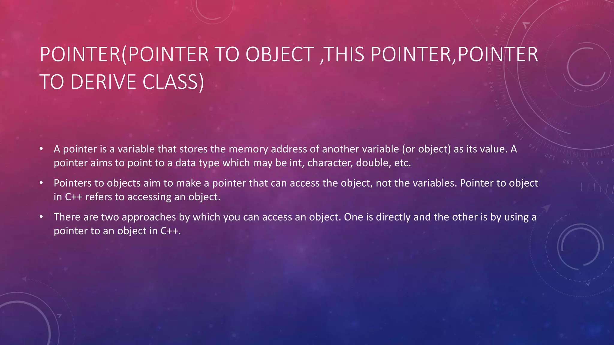 POINTER(POINTER TO OBJECT ,THIS POINTER,POINTER
TO DERIVE CLASS)
• A pointer is a variable that stores the memory address of another variable (or object) as its value. A
pointer aims to point to a data type which may be int, character, double, etc.
• Pointers to objects aim to make a pointer that can access the object, not the variables. Pointer to object
in C++ refers to accessing an object.
• There are two approaches by which you can access an object. One is directly and the other is by using a
pointer to an object in C++.
 