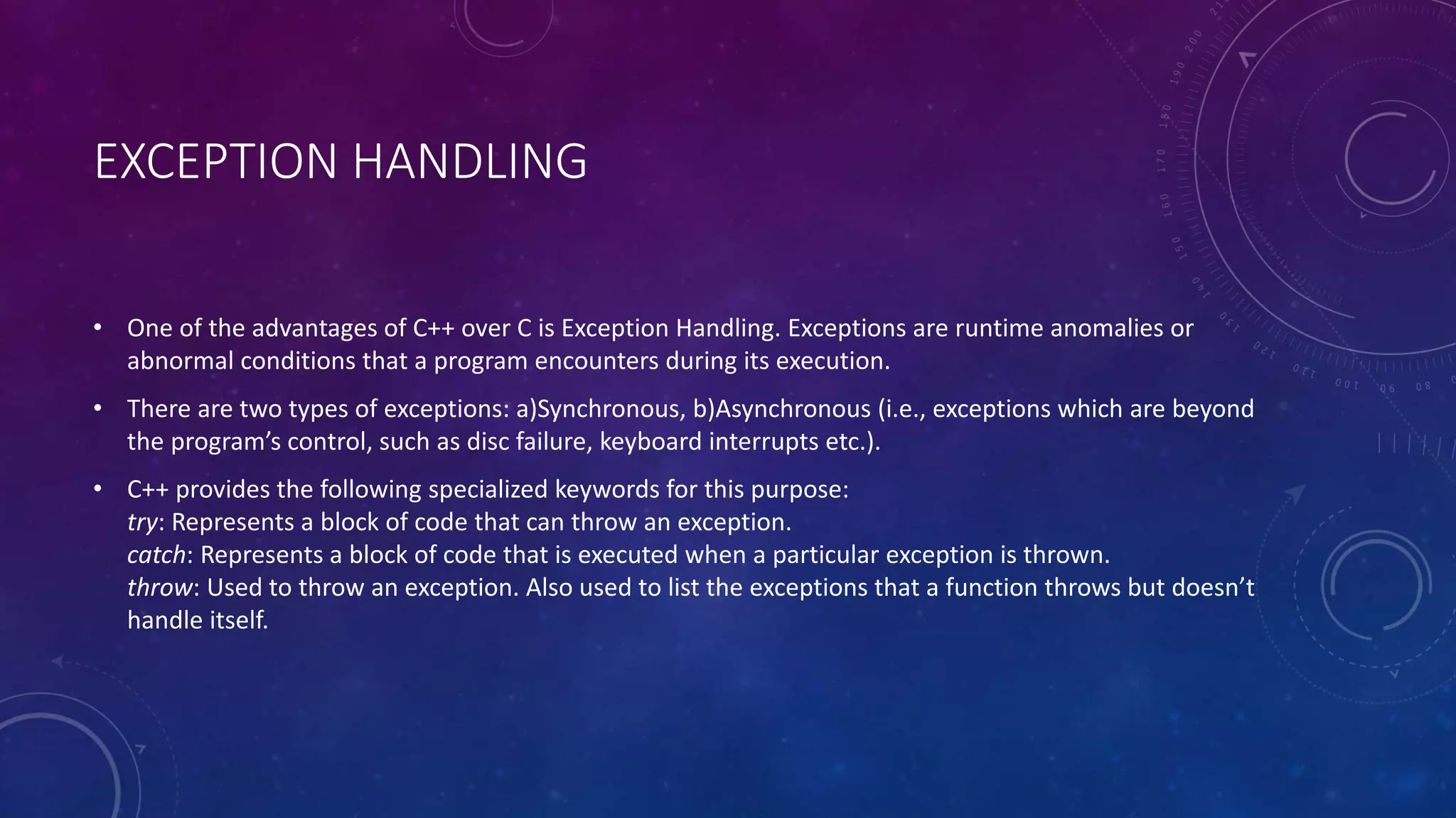 EXCEPTION HANDLING
• One of the advantages of C++ over C is Exception Handling. Exceptions are runtime anomalies or
abnormal conditions that a program encounters during its execution.
• There are two types of exceptions: a)Synchronous, b)Asynchronous (i.e., exceptions which are beyond
the program’s control, such as disc failure, keyboard interrupts etc.).
• C++ provides the following specialized keywords for this purpose:
try: Represents a block of code that can throw an exception.
catch: Represents a block of code that is executed when a particular exception is thrown.
throw: Used to throw an exception. Also used to list the exceptions that a function throws but doesn’t
handle itself.
 