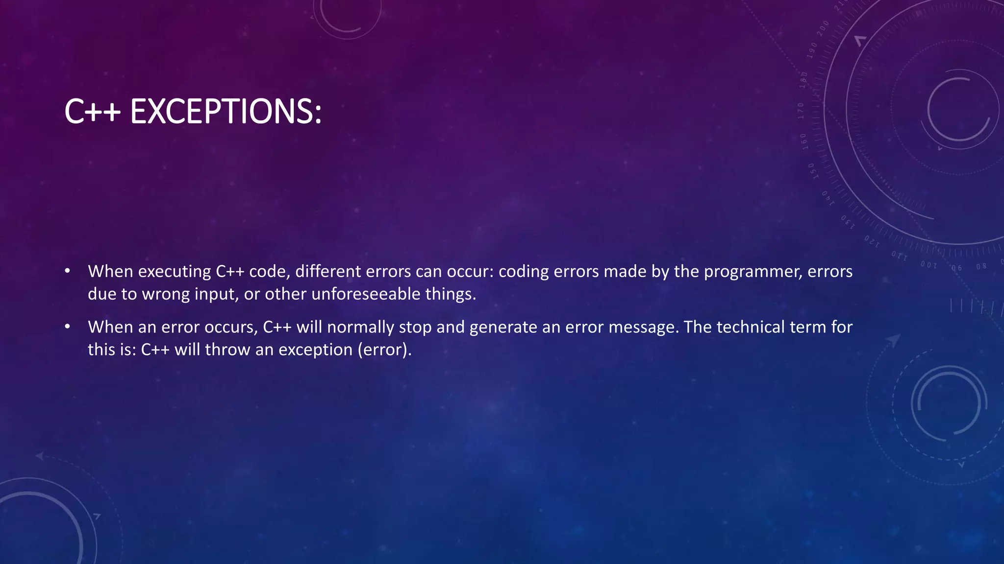 C++ EXCEPTIONS:
• When executing C++ code, different errors can occur: coding errors made by the programmer, errors
due to wrong input, or other unforeseeable things.
• When an error occurs, C++ will normally stop and generate an error message. The technical term for
this is: C++ will throw an exception (error).
 