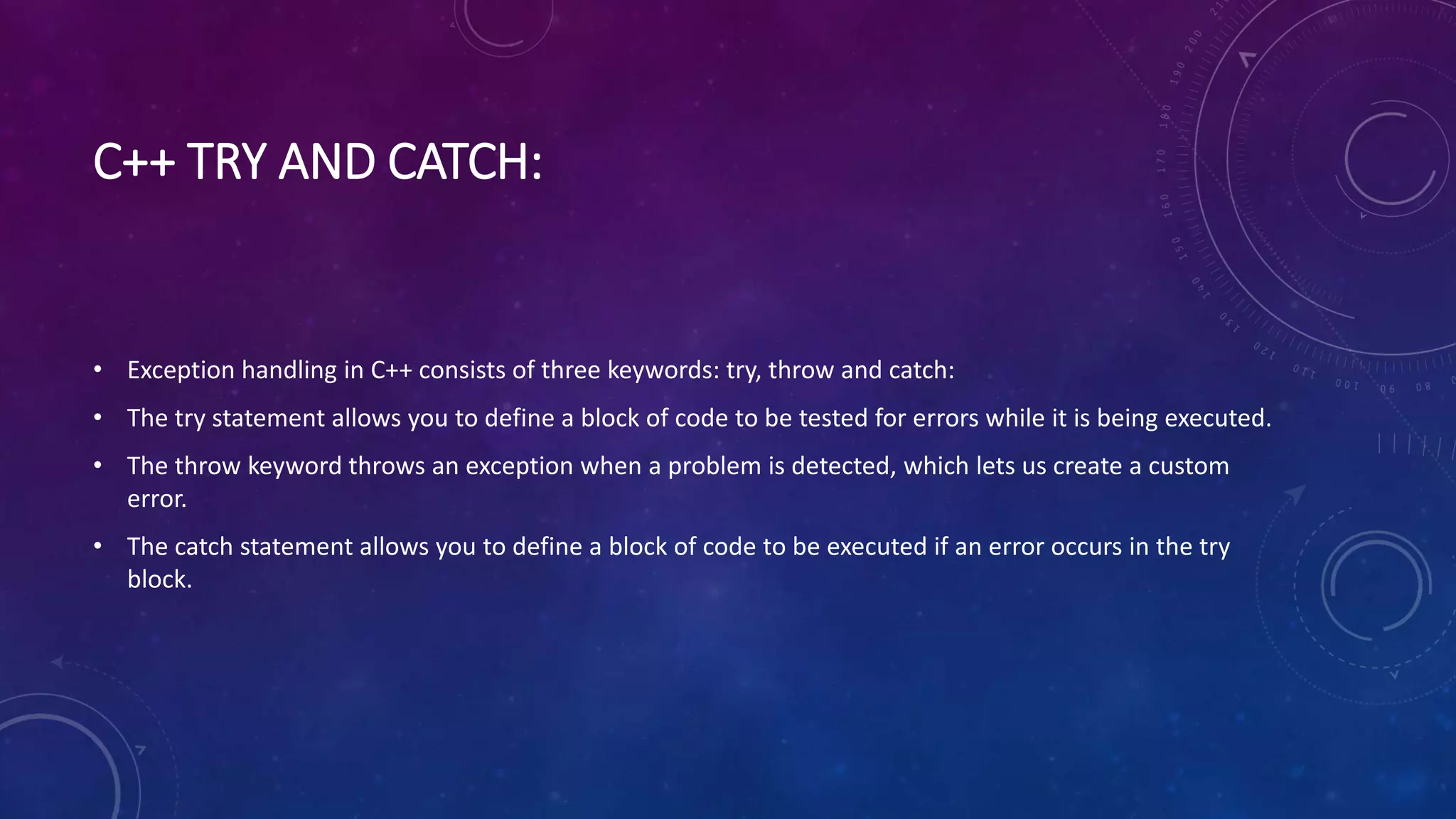 C++ TRY AND CATCH:
• Exception handling in C++ consists of three keywords: try, throw and catch:
• The try statement allows you to define a block of code to be tested for errors while it is being executed.
• The throw keyword throws an exception when a problem is detected, which lets us create a custom
error.
• The catch statement allows you to define a block of code to be executed if an error occurs in the try
block.
 