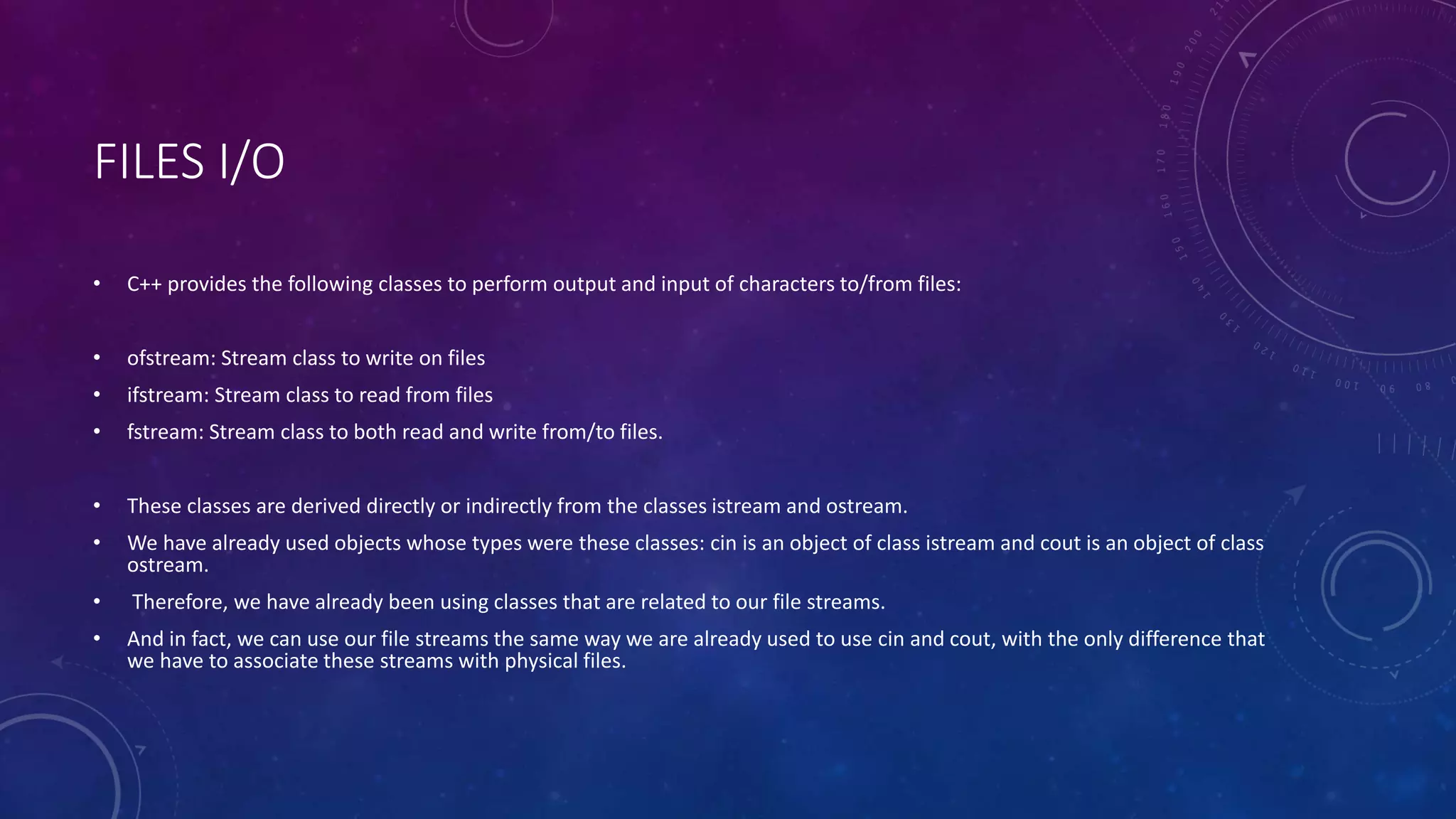 FILES I/O
• C++ provides the following classes to perform output and input of characters to/from files:
• ofstream: Stream class to write on files
• ifstream: Stream class to read from files
• fstream: Stream class to both read and write from/to files.
• These classes are derived directly or indirectly from the classes istream and ostream.
• We have already used objects whose types were these classes: cin is an object of class istream and cout is an object of class
ostream.
• Therefore, we have already been using classes that are related to our file streams.
• And in fact, we can use our file streams the same way we are already used to use cin and cout, with the only difference that
we have to associate these streams with physical files.
 