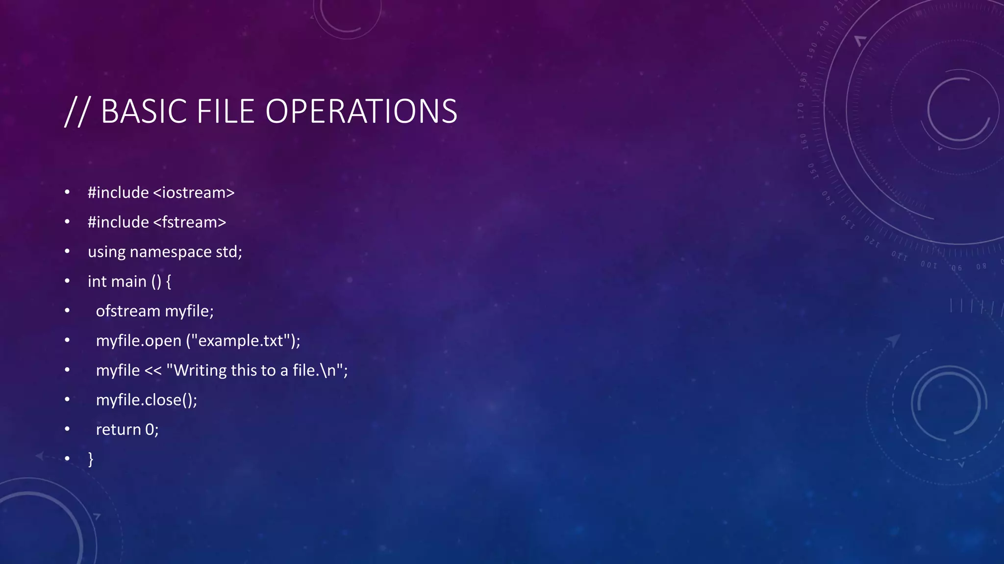 // BASIC FILE OPERATIONS
• #include <iostream>
• #include <fstream>
• using namespace std;
• int main () {
• ofstream myfile;
• myfile.open ("example.txt");
• myfile << "Writing this to a file.n";
• myfile.close();
• return 0;
• }
 