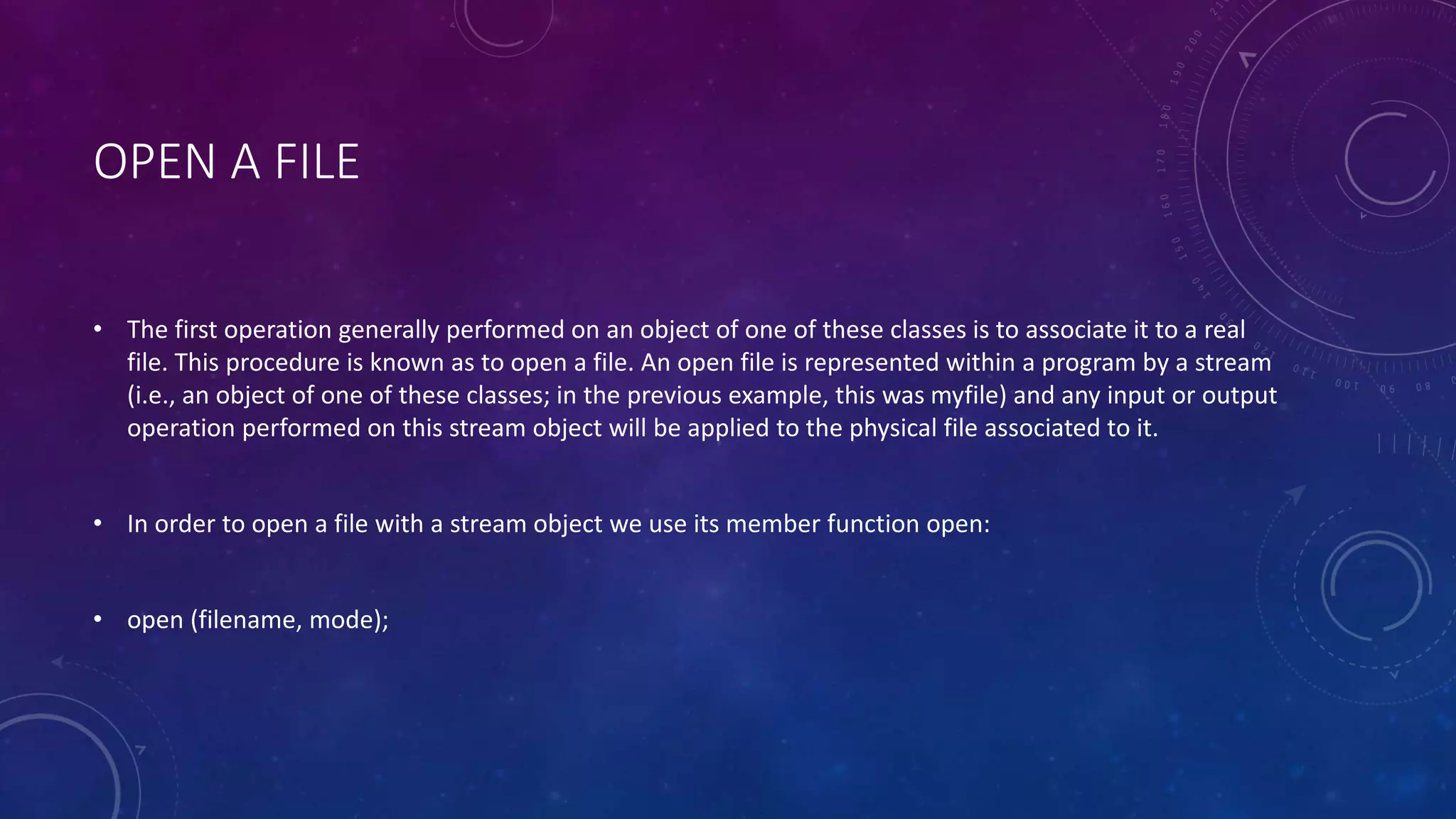 OPEN A FILE
• The first operation generally performed on an object of one of these classes is to associate it to a real
file. This procedure is known as to open a file. An open file is represented within a program by a stream
(i.e., an object of one of these classes; in the previous example, this was myfile) and any input or output
operation performed on this stream object will be applied to the physical file associated to it.
• In order to open a file with a stream object we use its member function open:
• open (filename, mode);
 