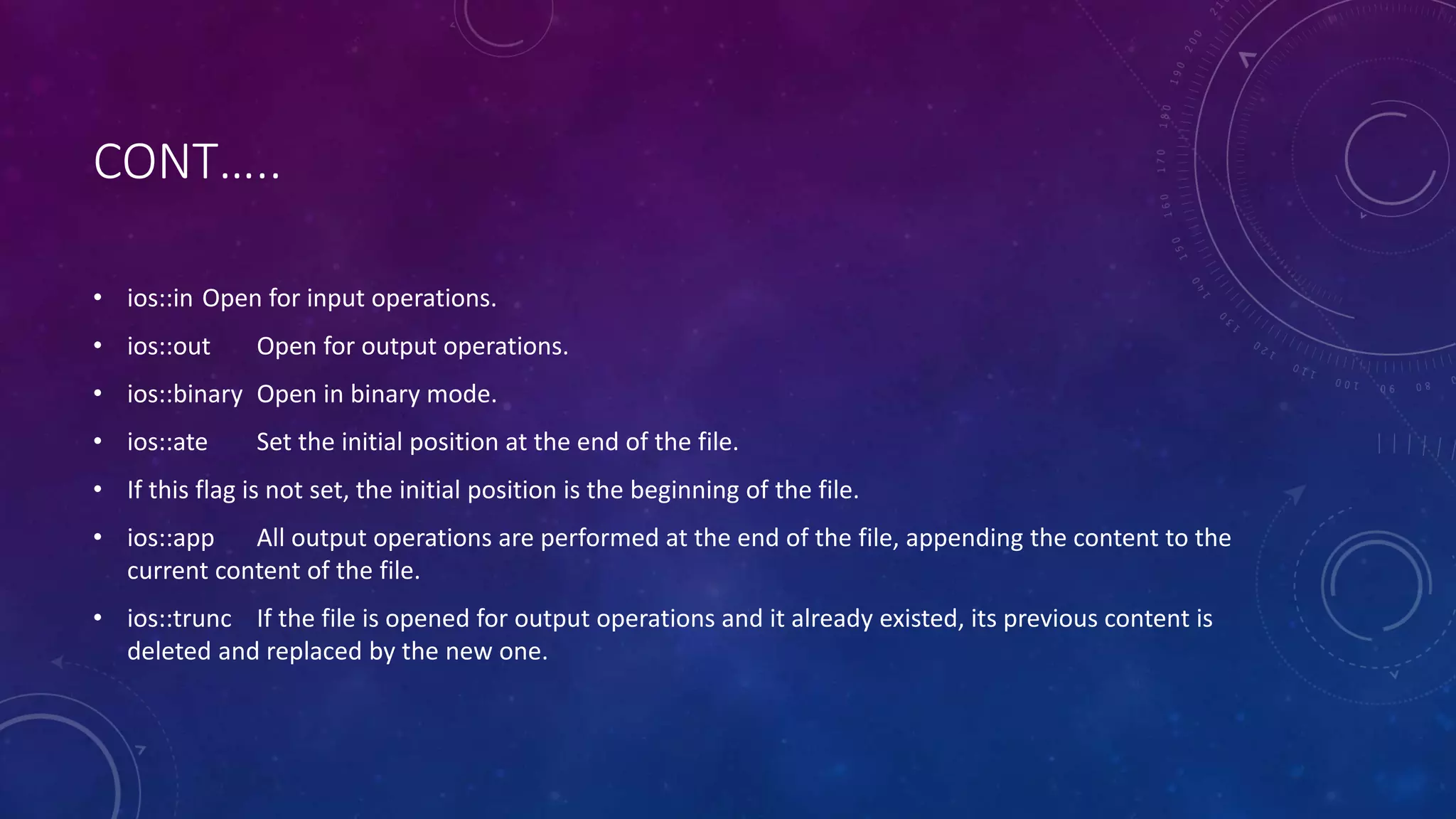 CONT…..
• ios::in Open for input operations.
• ios::out Open for output operations.
• ios::binary Open in binary mode.
• ios::ate Set the initial position at the end of the file.
• If this flag is not set, the initial position is the beginning of the file.
• ios::app All output operations are performed at the end of the file, appending the content to the
current content of the file.
• ios::trunc If the file is opened for output operations and it already existed, its previous content is
deleted and replaced by the new one.
 