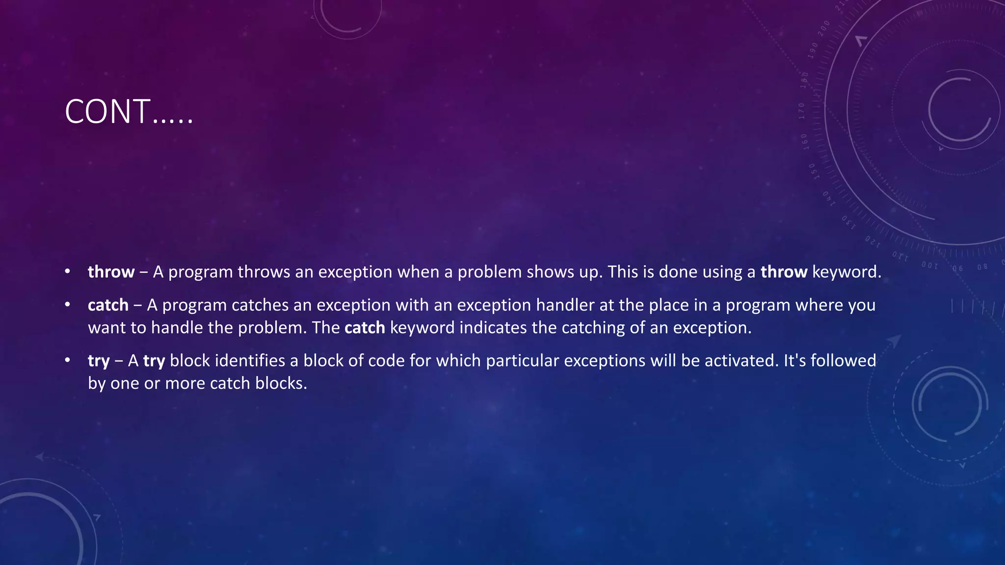 CONT…..
• throw − A program throws an exception when a problem shows up. This is done using a throw keyword.
• catch − A program catches an exception with an exception handler at the place in a program where you
want to handle the problem. The catch keyword indicates the catching of an exception.
• try − A try block identifies a block of code for which particular exceptions will be activated. It's followed
by one or more catch blocks.
 