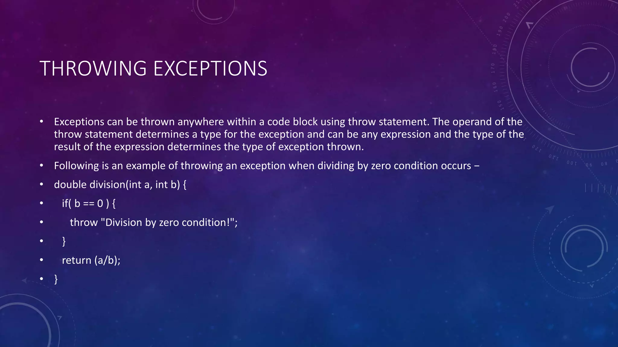 THROWING EXCEPTIONS
• Exceptions can be thrown anywhere within a code block using throw statement. The operand of the
throw statement determines a type for the exception and can be any expression and the type of the
result of the expression determines the type of exception thrown.
• Following is an example of throwing an exception when dividing by zero condition occurs −
• double division(int a, int b) {
• if( b == 0 ) {
• throw "Division by zero condition!";
• }
• return (a/b);
• }
 