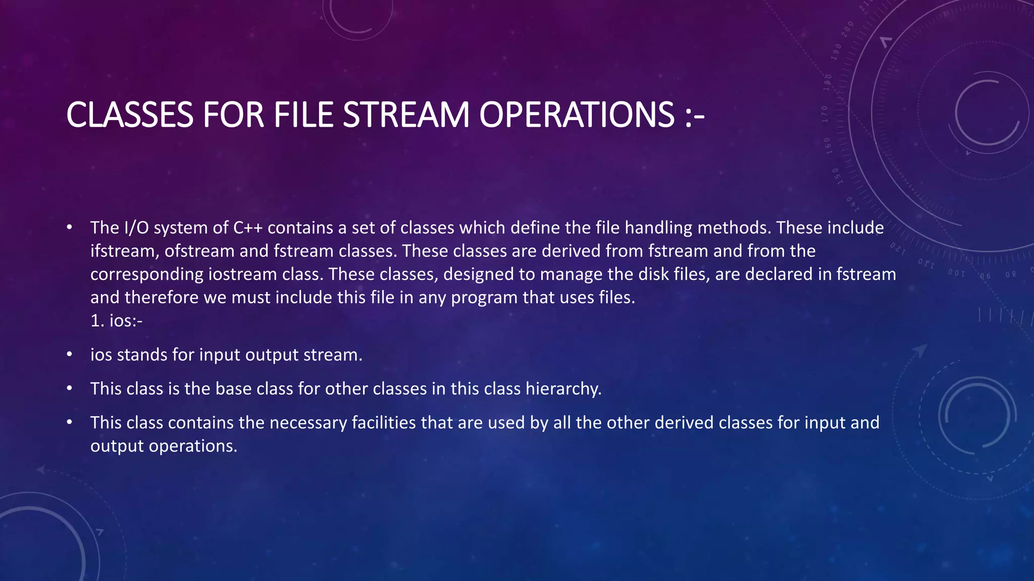 CLASSES FOR FILE STREAM OPERATIONS :-
• The I/O system of C++ contains a set of classes which define the file handling methods. These include
ifstream, ofstream and fstream classes. These classes are derived from fstream and from the
corresponding iostream class. These classes, designed to manage the disk files, are declared in fstream
and therefore we must include this file in any program that uses files.
1. ios:-
• ios stands for input output stream.
• This class is the base class for other classes in this class hierarchy.
• This class contains the necessary facilities that are used by all the other derived classes for input and
output operations.
 