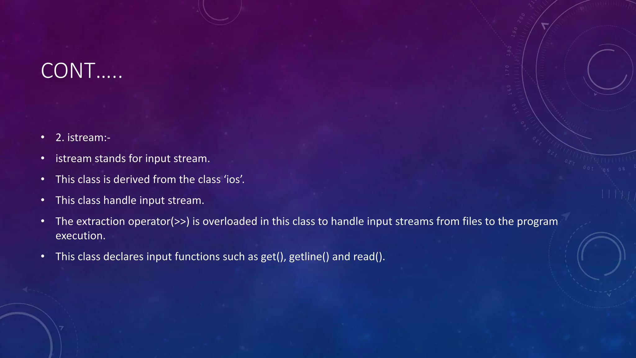 CONT…..
• 2. istream:-
• istream stands for input stream.
• This class is derived from the class ‘ios’.
• This class handle input stream.
• The extraction operator(>>) is overloaded in this class to handle input streams from files to the program
execution.
• This class declares input functions such as get(), getline() and read().
 