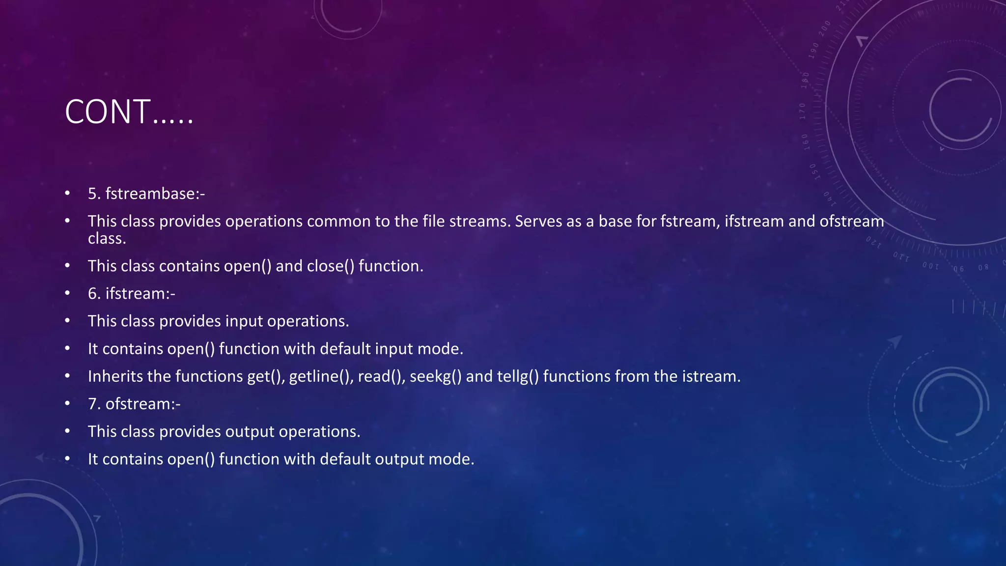 CONT…..
• 5. fstreambase:-
• This class provides operations common to the file streams. Serves as a base for fstream, ifstream and ofstream
class.
• This class contains open() and close() function.
• 6. ifstream:-
• This class provides input operations.
• It contains open() function with default input mode.
• Inherits the functions get(), getline(), read(), seekg() and tellg() functions from the istream.
• 7. ofstream:-
• This class provides output operations.
• It contains open() function with default output mode.
 