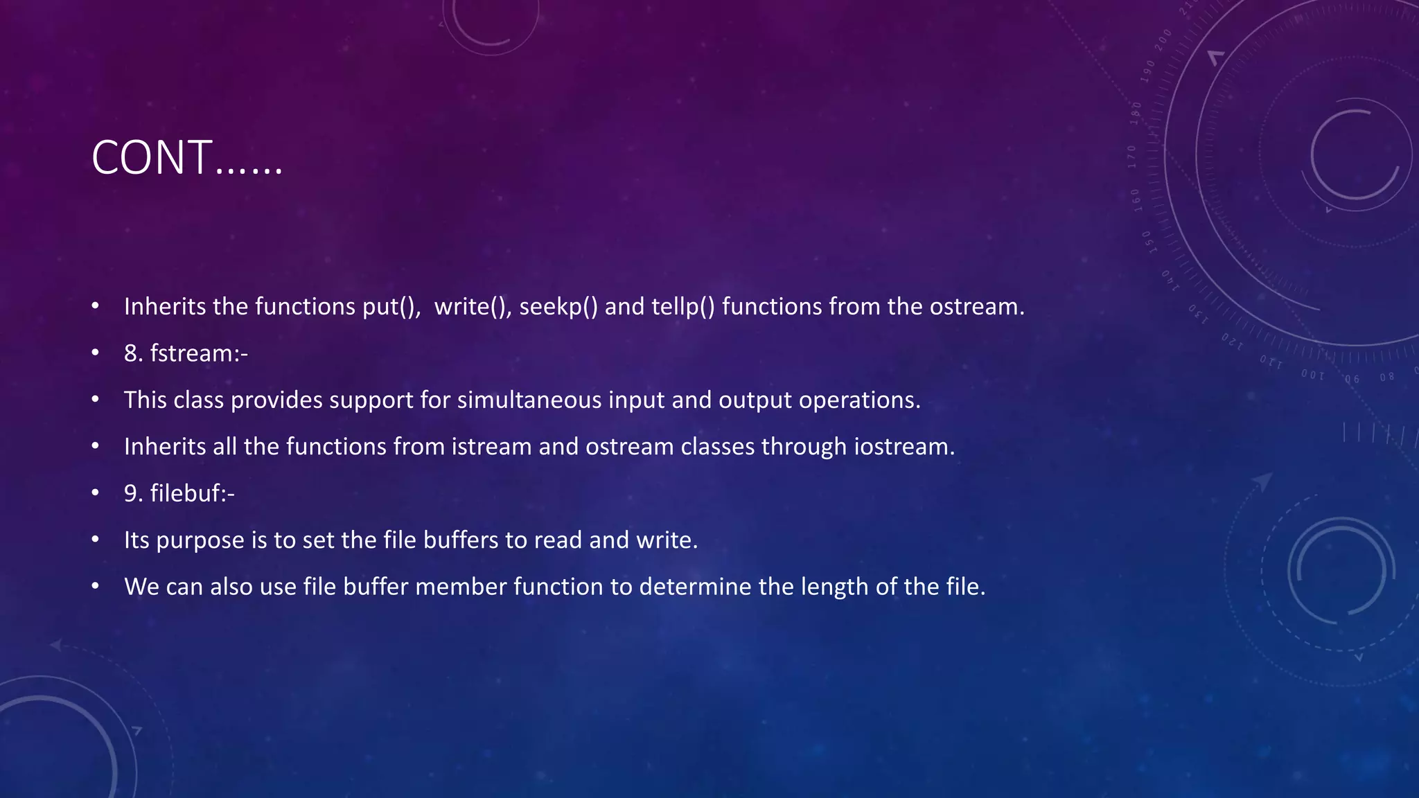 CONT……
• Inherits the functions put(), write(), seekp() and tellp() functions from the ostream.
• 8. fstream:-
• This class provides support for simultaneous input and output operations.
• Inherits all the functions from istream and ostream classes through iostream.
• 9. filebuf:-
• Its purpose is to set the file buffers to read and write.
• We can also use file buffer member function to determine the length of the file.
 