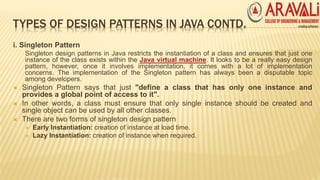 TYPES OF DESIGN PATTERNS IN JAVA CONTD.
i. Singleton Pattern
Singleton design patterns in Java restricts the instantiation of a class and ensures that just one
instance of the class exists within the Java virtual machine. It looks to be a really easy design
pattern, however, once it involves implementation, it comes with a lot of implementation
concerns. The implementation of the Singleton pattern has always been a disputable topic
among developers.
 Singleton Pattern says that just "define a class that has only one instance and
provides a global point of access to it".
 In other words, a class must ensure that only single instance should be created and
single object can be used by all other classes.
 There are two forms of singleton design pattern
 Early Instantiation: creation of instance at load time.
 Lazy Instantiation: creation of instance when required.
 