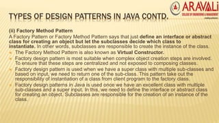TYPES OF DESIGN PATTERNS IN JAVA CONTD.
(ii) Factory Method Pattern
A Factory Pattern or Factory Method Pattern says that just define an interface or abstract
class for creating an object but let the subclasses decide which class to
instantiate. In other words, subclasses are responsible to create the instance of the class.
 The Factory Method Pattern is also known as Virtual Constructor.
 Factory design pattern is most suitable when complex object creation steps are involved.
To ensure that these steps are centralized and not exposed to composing classes.
 Factory design pattern is used when we have a super class with multiple sub-classes and
based on input, we need to return one of the sub-class. This pattern take out the
responsibility of instantiation of a class from client program to the factory class.
 Factory design patterns in Java is used once we have an excellent class with multiple
sub-classes and a super input. In this, we need to define the interface or abstract class
for creating an object. Subclasses are responsible for the creation of an instance of the
class.
 