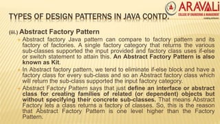 TYPES OF DESIGN PATTERNS IN JAVA CONTD.
(iii.) Abstract Factory Pattern
 Abstract factory Java pattern can compare to factory pattern and its
factory of factories. A single factory category that returns the various
sub-classes supported the input provided and factory class uses if-else
or switch statement to attain this. An Abstract Factory Pattern is also
known as Kit.
 In Abstract factory pattern, we tend to eliminate if-else block and have a
factory class for every sub-class and so an Abstract factory class which
will return the sub-class supported the input factory category.
 Abstract Factory Pattern says that just define an interface or abstract
class for creating families of related (or dependent) objects but
without specifying their concrete sub-classes. That means Abstract
Factory lets a class returns a factory of classes. So, this is the reason
that Abstract Factory Pattern is one level higher than the Factory
Pattern.
 